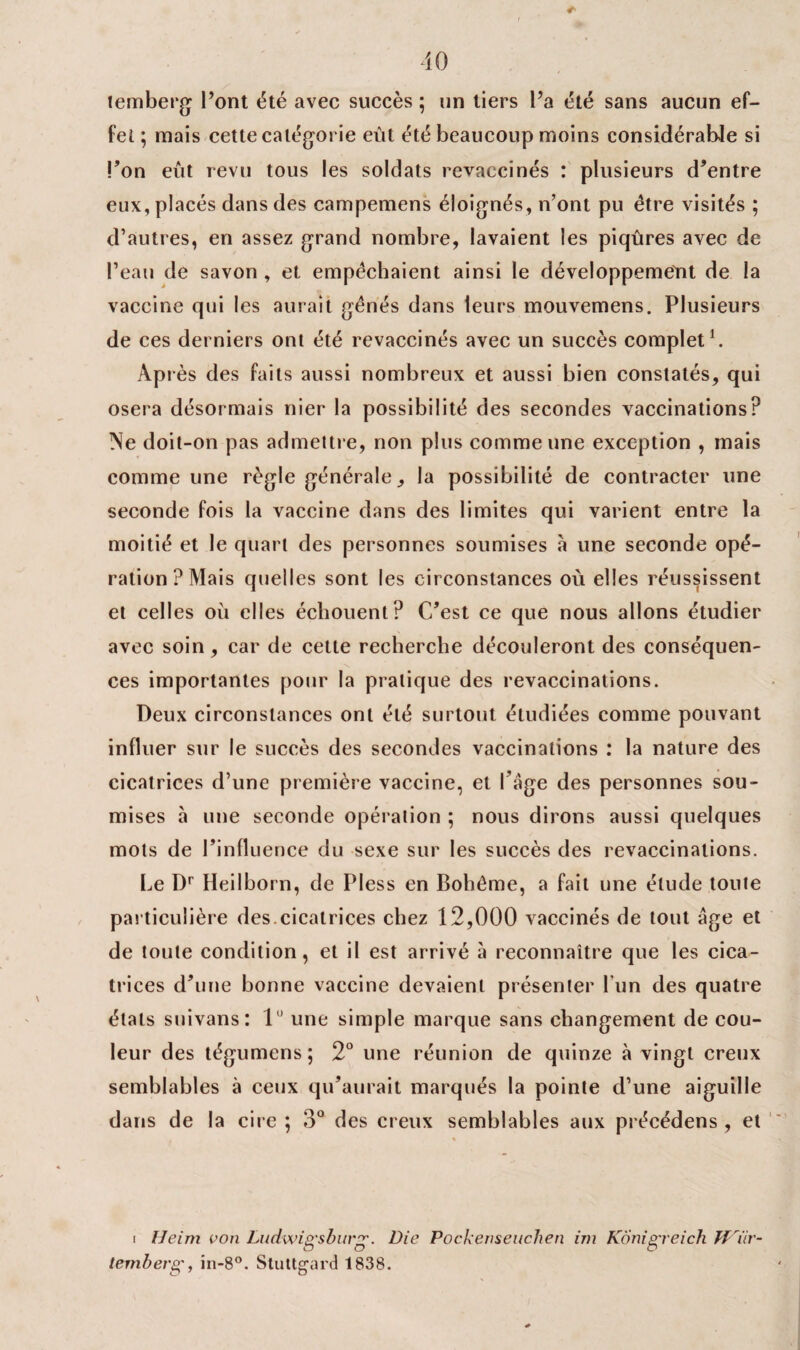 r temberg l’ont été avec succès ; un tiers l’a été sans aucun ef¬ fet ; mais cette catégorie eut été beaucoup moins considérable si l’on eût revu tous les soldats revaccinés : plusieurs d’entre eux, placés dans des campemens éloignés, n’ont pu être visités ; d’autres, en assez grand nombre, lavaient les piqûres avec de l’eau de savon , et empêchaient ainsi le développement de la vaccine qui les aurait gênés dans leurs mouvemens. Plusieurs de ces derniers ont été revaccinés avec un succès complet1. Après des faits aussi nombreux et aussi bien constatés, qui osera désormais nier la possibilité des secondes vaccinations? Ne doit-on pas admettre, non plus comme une exception , mais comme une règle générale, la possibilité de contracter une seconde fois la vaccine dans des limites qui varient entre la moitié et le quart des personnes soumises à une seconde opé¬ ration? Mais quelles sont les circonstances où elles réussissent et celles où elles échouent? C’est ce que nous allons étudier avec soin, car de cette recherche découleront des conséquen¬ ces importantes pour la pratique des revaccinations. Deux circonstances ont été surtout étudiées comme pouvant influer sur le succès des secondes vaccinations : la nature des cicatrices d’une première vaccine, et 1 âge des personnes sou¬ mises à une seconde opération ; nous dirons aussi quelques mots de l’influence du sexe sur les succès des revaccinations. Le Dr Heilborn, de Pless en Bohême, a fait une élude toute particulière des.cicatrices chez 12,000 vaccinés de tout âge et de toute condition, et il est arrivé à reconnaître que les cica¬ trices d’une bonne vaccine devaient présenter l'un des quatre états suivans: lu une simple marque sans changement de cou¬ leur des tégumens; 2° une réunion de quinze à vingt creux semblables à ceux qu’aurait marqués la pointe d’une aiguille dans de la cire ; 3° des creux semblables aux précédens , et i Heim von Ludwig'sburg'. Die Pockenseuchen im KÔnigreich Tf riir- lemberg, in-8°. Stuttgard 1838.