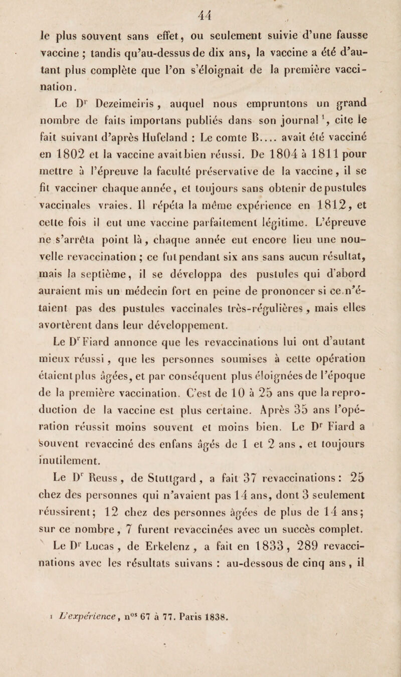 le plus souvent sans effet, ou seulement suivie d’une fausse vaccine ; tandis qu’au-dessus de dix ans, la vaccine a été d’au¬ tant plus complète que l’on s’éloignait de la première vacci¬ nation. Le D1 Dezeimeiris, auquel nous empruntons un grand nombre de faits importans publiés dans son journal *, cite le fait suivant d’après Hufeland : Le comte B.... avait été vacciné en 1802 et la vaccine avait bien réussi. De 1804 à 1811 pour mettre à l’épreuve la faculté préservalive de la vaccine, il se fil vacciner chaque année, et toujours sans obtenir de pustules vaccinales vraies. Il répéta la meme expérience en 1812, et celte fois il eut une vaccine parfaitement légitime. L’épreuve ne s’arrêta point là, chaque année eut encore lieu une nou¬ velle revaccination ; ce fut pendant six ans sans aucun résultat, mais la septième, il se développa des pustules qui d'abord auraient mis un médecin fort en peine de prononcer si ce.n’é¬ taient pas des pustules vaccinales très-régulières , mais elles avortèrent dans leur développement. Le Dr Fiard annonce que les revaccinations lui ont d’autant mieux réussi, que les personnes soumises à celte opération étaient plus âgées, et par conséquent plus éloignées de l’époque de la première vaccination. C’est de 10 à 25 ans que la repro¬ duction de la vaccine est plus certaine. Après 35 ans l’opé¬ ration réussit moins souvent et moins bien. Le D1 Fiard a Isouvent revacciné des enfans âgés de 1 et 2 ans , et toujours inutilement. Le D1 Reuss , de Sluttgard , a fait 37 revaccinations: 25 chez des personnes qui n’avaient pas 14 ans, dont 3 seulement réussirent; 12 chez des personnes âgées de plus de 14 ans; sur ce nombre, 7 furent revaccinées avec un succès complet. Le D1' Lucas , de Erkelenz , a fait en 1 833 , 289 revacci¬ nations avec les résultats suivans : au-dessous de cinq ans , il L’expérience, nos 67 à 77. Paris 1838. i