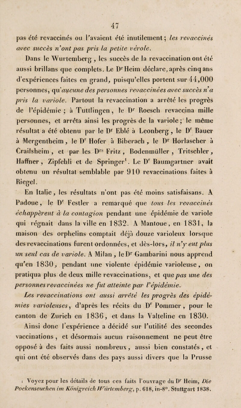 pas été revaccinés ou Pavaient été inutilement ; les revaccinés avec succès n'ont pas pris la petite vérole. Dans le Wurtemberg, les succès de la revaccination ont été aussi brillans que complets. Le DrHeim déclare, après cinq ans d’expériences faites en grand, puisqu’elles portent sur 44,000 personnes, cpx aytcune des personnes revaccinées avec succès na pris la variole. Partout la revaccination a arrêté les progrès de l’épidémie; à Tutllingen, le Dr Roesch revaccina mille personnes, et arrêta ainsi les progrès de la variole; le même résultat a été obtenu par le Dr Eblé à Leonberg, le Dl Bauer à Mergentbeim, le Dl Hofer à Biberach 9 le Dr Horlascher à Crailsbeim , et parles Drs Fritz , Bodenmüller , Tritscbler, Haffner, Zipfehli et de Springer1. Le Dr Baumgartner avait obtenu un résultat semblable par 910 revaccinations faites à En Italie, les résultats n’ont pas été moins satisfaisans. A Padoue, le Dl Festler a remarqué que tous les revaccinés échappèrent à la contagion pendant une épidémie de variole qui régnait dans la ville en 1832. A Manloue, en 1831, la maison des orphelins comptait déjà douze varioleux lorsque des revaccinations furent ordonnées, et dès-lors, il n'y eut plus un seul cas de variole. A Milan, leDr Gambarini nous apprend qu’en 1830, pendant une violente épidémie varioleuse, on pratiqua plus de deux mille revaccinations, et que pas une des personnes revaccinées ne fut atteinte par l'épidémie. Les revaccinations ont aussi arrêté les progrès des épidé¬ mies varioleuses, d’après les récits du Dr Pommer , pour le canton de Zurich en 1836, et dans la Valteline en 1830. Ainsi donc l'expérience a décidé sur l’utilité des secondes vaccinations , et désormais aucun raisonnement ne peut être opposé à des faits aussi nombreux, aussi bien constatés, et qui ont été observés dans des pays aussi divers que la Prusse i Voyez pour les détails de tous ces faits l’ouvrage du Dl Heim, Die Pockenseuchen im Kônigreich ff^ürlemberg, p. 618, in-8°. Stuttgart 1838.