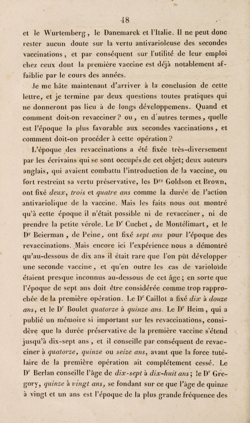 48 et le Wurtemberg, le Danemarck et l’Italie. Il ne peut donc rester aucun doute sur la vertu anlivarioleuse des secondes vaccinations , et par conséquent sur l’utilité de leur emploi chez ceux dont la première vaccine est déjà notablement af¬ faiblie par le cours des années. Je me bâte maintenant d’arriver à la conclusion de cette lettre, et je termine par deux questions toutes pratiques qui ne donneront pas lieu à de longs développemens. Quand et comment doit-on revacciner? ou, en d autres termes, quelle est l’époque la plus favorable aux secondes vaccinations , et comment doit-on procéder à cette opération ? L’époque des revaccinalions a été fixée très-diversement par les écrivains qui se sont occupés de cet objet; deux auteurs anglais, qui avaient combattu l’introduction de la vaccine, ou fort restreint sa vertu préservative, les Drs Goîdson et Brown, ont fixé deux, trois et quatre ans comme la durée de l’action antivariolique de la vaccine. Mais les faits nous ont montré qu’à cette époque il n’était possible ni de revacciner, ni de prendre la petite vérole. Le D* Cuchet, de Montélimart, et le Dr Beierman , de Peine, ont fixé sept ans pour l’époque des revaccinations. Mais encore ici l’expérience nous a démontré qu’au-dessous de dix an& il était rare que l’on pût développer une seconde vaccine, et qu'en outre les cas de varioloïde étaient presque inconnus au-dessous de cet âge; en sorte que l’époque de sept ans doit être considérée comme trop rappro¬ chée de la première opération. Le D1 Caillot a fixé dix à douze ans, et le D1 Boulet quatorze à quinze ans. Le D1 Heim, qui a publié un mémoire si important sur les revaccinations, consi- / dère que la durée préservative de la première vaccine s’étend jusqu’à dix-sept ans , et il conseille par conséquent de revac¬ ciner à quatorze, quinze ou seize ans, avant que la force tuté¬ laire de la première opération ait complètement cessé. Le D' Berlan conseille l’âge de dix-sept à dix-huit ans ; le Dr Gre- gory, quinze à vingt ans, se fondant sur ce que l’âge de quinze à vingt et un ans est l’époque de la plus grande fréquence des