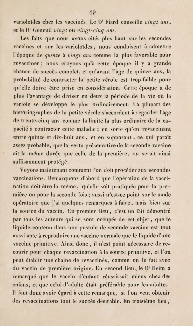 varioloïdes chez les vaccinés. Le Dr Fiard conseille vingt ans, et le Dr Geneuil vingt ou vingt-cinq ans. Les faits que nous avons cités plus haut sur les secondes vaccines et sur les varioloïdes, nous conduisent à admettre l’époque de quinze à vingt ans comme la plus favorable pour revacciner ; nous croyons qu’à cette époque il y a grande chance de succès complet, et qu’avant l’àge de quinze ans, la probabilité de contracter la petite vérole est trop faible pour qu’elle doive être prise en considération. Celte époque a de plus l’avantage de diviser en deux la période de la vie où la variole se développe le plus ordinairement. La plupart des historiographes de la petite vérole s’accordent à regarder l’âge de trente-cinq ans comme la limite la plus ordinaire de la ca¬ pacité à contracter celte maladie ; en sorte qu’en revaccinant entre quinze et dix-huit ans , et en supposant, ce qui paraît assez probable, que la vertu préservative de la seconde vaccine ait la même durée que celle de la première, on serait ainsi suffisamment protégé. Voyons maintenant comment l’on doit procéder aux secondes vaccinations. Remarquons d’abord que l’opération de la vacci¬ nation doit être la même, qu’elle soit pratiquée pour la pre¬ mière ou pour la seconde fois ; aussi n’est-ce point sur le mode opératoire que j’ai quelques remarques à faire, mais bien sur la source du vaccin. En premier lieu, c’est un fait démontré par tous les auteurs qui se sont occupés de cet objet, que le liquide contenu dans une pustule de seconde vaccine est tout aussi apte à reproduire une vaccine normale que le liquide d’une vaccine primitive. Ainsi donc, il n’est point nécessaire de re¬ courir pour chaque revaccination à la source primitive, et l’on peut établir une chaîne de revaccinés, comme on le fait avec du vaccin de première origine. En second lieu, le Dv Heim a remarqué que le vaccin d’enfant réussissait mieux chez des enfans, et que celui d’adulte était préférable pour les adultes. Il faut donc avoir égard à cette remarque, si l’on veut obtenir des revaccinations tout le succès désirable. En troisième lieu^