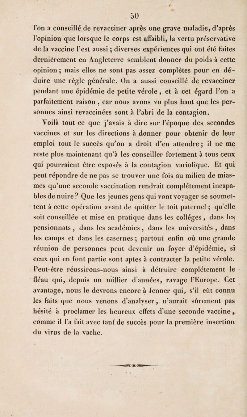 l’on a conseillé de revacciner après une grave maladie, d’après l’opinion que lorsque le corps est affaibli, la vertu préservative de la vaccine l’est aussi ; diverses expériences qui ont été faites dernièrement en Angleterre semblent donner du poids à cette opinion ; mais elles ne sont pas assez complètes pour en dé¬ duire une règle générale. On a aussi conseillé de revacciner pendant une épidémie de petite vérole, et à cet égard l’on a parfaitement raison , car nous avons vu plus haut que les per¬ sonnes ainsi revaccinées sont à l’abri de la contagion. Voilà tout Ce que j’avais à dire sur l’époque des secondes vaccines et sur les directions à donner pour obtenir de leur emploi tout le succès qu’on a droit d’en attendre; il ne me reste plus maintenant qu’à les conseiller fortement à tous ceux qui pourraient être exposés à la contagion variolique. Et qui peut répondre de ne pas se trouver une fois au milieu de mias¬ mes qu’une seconde vaccination rendrait complètement incapa¬ bles de nuire ? Que les jeunes gens qui vont voyager se soumet¬ tent à cette opération avant de quitter le toit paternel ; qu’elle soit conseillée et mise en pratique dans les collèges, dans les pensionnats, dans les académies , dans les universités , dans les camps et dans les casernes ; partout enfin où une grande réunion de personnes peut devenir un foyer d’épidémie, si ceux qui en font partie sont aptes à contracter la petite vérole. Peut-être réussirons-nous ainsi à détruire complètement le fléau qui, depuis un millier d années, ravage l’Europe. Cet avantage, nous le devrons encore à Jenner qui,, s’il eût connu les faits que nous venons d’analyser, n’aurait sûrement pas hésité à proclamer les heureux effets d’une seconde vaccine , comme il l a fait avec tant de succès pour la première insertion du virus de la vache. * i