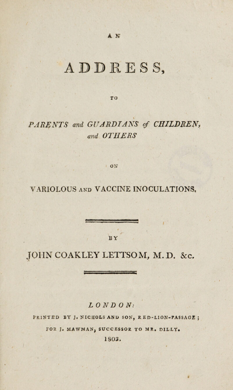 ADDRESS, TO PARENTS and GUARDIANS of CHILDREN, and OTHERS ON VARIOLOUS AND VACCINE INOCULATIONS. I BY JOHNCOAKLEYLETTSOM, M.D. &c. L 0 ND O N: Printed by j, nichols and son, r ed-lion-passagjs ; FOR J. MAWMAN, SUCCESSOR TO MR, DILLY. 1803.