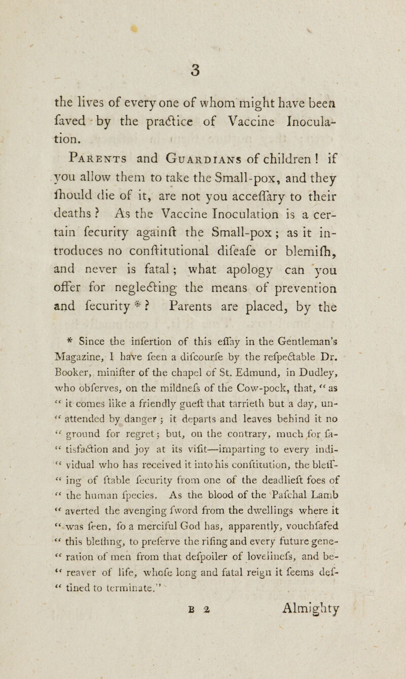 the lives of everyone of whom might have been faved' by the pradlicc of Vaccine Inocula¬ tion. ‘ Parents and Guardians of children ! if you allow them to take the Small-pox, and they fhould die of it, are not you acceffary to their deaths ? As the Vaccine Inoculation is a cer¬ tain fecurity again ft the Small-pox; as it in¬ troduces no conftitutional difeafe or blemifh, and never is fatal; what apology can you offer for neglecfting the means of prevention and fecurity ? Parents are placed^ by the * Since the infertion of this effay in the Gentleman’s Magazine, 1 have feen a difcourfe by the refpe6table Dr. Booker, minifter of the chapel of St. Edmund, in Dudley, who obferv^es, on the mildnefs of the Cow-pock, that, as it comes like a friendly guetl that tarrieth but a day, un- attended by danger ; it departs and leaves behind it no ground for regret 5 but, on the contrary, much for fa- tisfadion and joy at its viiit—imparting to every indi- vidual who has received it into his conftitution, the bleif- ing of ftable fecurity from one of the deadlieft foes of the human fpecies. As the blood of the Pafchal Lamb averted the avenging fword from the dwellings where it “ was feen, fo a merciful God has, apparently, vouchfafed this blelling, to preferve the riling and every future gene- raiion of men from that defpoiler of loveiiiiefs, and be- reaver of life, whcfe long and fatal reign it feems def- tined to terminate.”