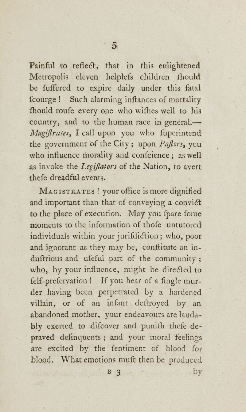 Painful to reflect, that in this enlightened Metropolis eleven helplefs children fhould be fufFered to expire daily under this fatal fcourge ! Such alarming inftances of mortality fhould roufe every one who wifhes well to his country, and to the human race in general.— Magiftrates, I call upon you who fuperintend the government of the City ; upon Pajiors, you who influence morality and confcience ; as well as invoke the Le^ijlators of the Nation, to avert thefe dreadful events. Magistrates ! your office is more dignified and important than that of conveying a convidl to the place of execution. May you fpare fome moments to the information of thofe untutored individuals within your jurifdi^lion; who, poor and ignorant as they may be, conftitute an in- duftrious and ufeful part of the community ; who, by your influence, might be diredfed to felf-prefervation ! If you hear of a fingle mur¬ der having been perpetrated by a hardened villain, or of an infant deflroyed by an abandoned mother, your endeavours are lauda¬ bly exerted to difeover and puniffi thefe de¬ praved delinquents ; and your moral feelings are excited by the fentiment of blood for blood. What emotions muft then be produced B 3 .by