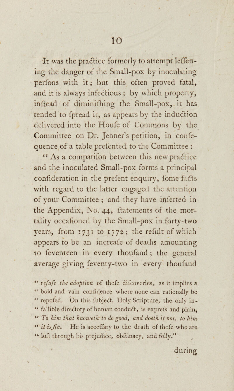 « 10 It was the pradlice formerly to attempt lefTen- ing the danger of the Small-pox by inoculating perfons with it; but this^ often proved fatal, and it is always infedlious; by which property, inftead of diminidung the Small-pox,-it has tended to fpread it, as appears by the indu^ion delivered into the Houfe of Commons by the Committee on Dr. Jenner’s petition, in confe- quence,of a table prefented to the Committee : As a comparifon between this newpradlice and the inoculated Small-pox forms a principal conhderation in the prefent enquiry, fome fidfs with regard to the latter engaged the attention of your Committee ; and they have infertcd in the Appendix, No. 44, llatements of the mor¬ tality occafioned by the Small-pox in forty-two years, from 1731 to 1772 ; the refult of which appears to be an increafe of deaths amounting to feventeen in every thoufand ; the general average giving feventy-two in every thoufand refufe the adoption of thofe difcoveries, as it implies a “ bold and vain confidence where none can rationally be ** repofed. On this fubjedt. Holy Scripture, the only in- “ fallible directory of human condu61:, is exprefs and plain, To him that knoweth to do good, and doeth it not, to him ** it is Jin, He is accefi'ary to the death of thofe who are loft through Ins prejudice, obftinacy, and folly.’* during