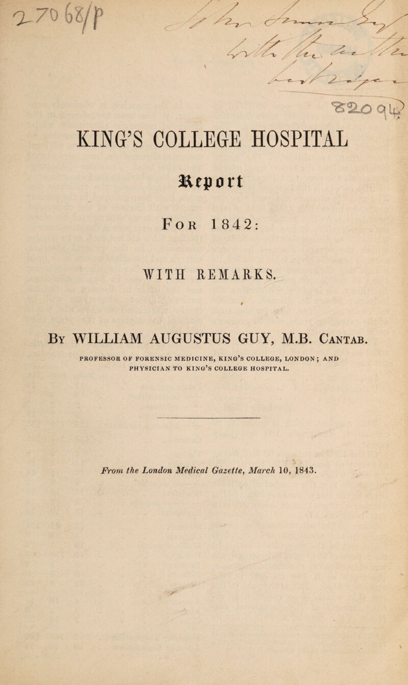 KING’S COLLEGE HOSPITAL aeuport For 1 842: WITH REMARKS. By WILLIAM AUGUSTUS GUY, M.B. Cantab. PROFESSOR OF FORENSIC MEDICINE, KING’S COLLEGE, LONDON ; AND PHYSICIAN TO KING’S COLLEGE HOSPITAL. From the London Medical Gazette, March 10, 1843.