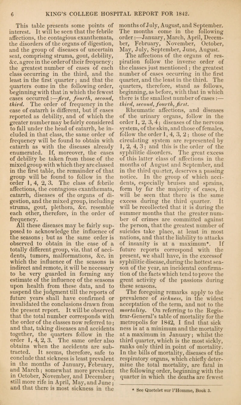 This table presents some points of interest. It will be seen that the febrile affections, the contagious exanthemata, the disorders of the organs of digestion, and the group of diseases of uncertain seat, comprising struma, gout, debility, &c. agree in the order of their frequency; the greatest number of cases of each class occurring in the third, and the least in the first quarter ; and that the quarters come in the following order, beginning with that in which the fewest cases occurred :—-first, fourth, second, third. The order of frequency in the case of catarrh is different, but if cases reported as debility, and of which the greater number may be fairly considered to fall under the head of catarrh, be in¬ cluded in that class, the same order of frequency will be found to obtain with catarrh as with the diseases already enumerated. If, moreover, the cases of debility be taken from those of the mixed group with which they are classed in the first table, the remainder of that group will be found to follow in the order 1,4, 2, 3. The class of febrile affections, the contagious exanthemata, catarrh, diseases of the organs of di¬ gestion, and the mixed group, including struma, gout, plethora, &c. resemble each other, therefore, in the order of frequency. All these diseases may be fairly sup¬ posed to acknowledge the influence of the seasons ; but as the same order is observed to obtain in the case of a totally different group, viz. that of acci¬ dents, tumors, malformations, &c. in which the influence of the seasons is indirect and remote, it will be necessary to be very guarded in forming any estimate of the influence of the seasons upon health from these data, and to suspend the judgment till the reports of future years shall have confirmed or invalidated the conclusions drawn from the present report. It will be observed that the total number corresponds with the order of the classes now referred to; and that, taking diseases and accidents together, the quarters follow in the order 1, 4, 2, 3. The same order also obtains when the accidents are sub¬ tracted. It seems, therefore, safe to conclude that sickness is least prevalent in the months of January, February, and March ; somewhat more prevalent in October, November, and December; still more rife in April, May, and June ; and that there is most sickness in the months of July, August, and September. The months come in the following order :—January, March, April, Decem¬ ber, February, November, October, May, July, September, June, August. The affections of the organs of res¬ piration follow the inverse order of the classes just mentioned ; the greatest number of cases occurring in the first quarter, and the least in the third. The quarters, therefore, stand as follows, beginning, as before, with that in which there is the smallest number of cases :— third, second, fourth, first. Rheumatic affections, and diseases of the urinary organs, follow in the order 1, 2, 3, 4; diseases of the nervous system, of the skin, and those of females, follow the order 1,4, 3, 2 ; those of the circulating system are represented by 1, 2, 4, 3 ; and this is the order of the syphilitic disorders. The great excess of this latter class of affections in the months of August and September, and in the third quarter, deserves a passing notice. In the group of which acci¬ dents, especially bruises and sprains, form by far the majority of cases, it will be seen that there is the same excess during the third quarter. It will be recollected that it is during the summer months that the greater num¬ ber of crimes are committed against the person, that the greatest number of suicides take place, at least in most nations, and that the liability to attacks of insanity is at a maximum*. If future reports correspond with the present, we shall have, in the excessof syphilitic disease, during the hottest sea¬ son of the year, an incidental confirma¬ tion of the facts which tend to prove the great activity of the passions during these seasons. The foregoing remarks apply to the prevalence of sickness, in the widest acceptation of the term, and not to the mortality. On referring to the Regis¬ trar-General’s table of mortality for the metropolis for 1842, I find that sick ness is at a minimum and the mortality at a maximum in January; whilst the third quarter, which is the most sickly, ranks only third in point of mortality. In the bills of mortality, diseases of the respiratory organs, which chiefly deter¬ mine the total mortality, are fatal in the following order, beginning with the quarter in wdiich the deaths are fewest * See Quetelet sur 1’Homme, Book 3.
