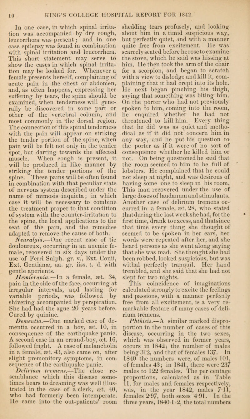 In one case, in which spinal irrita¬ tion was accompanied by dry cough, leucorrhcea was present; and in one case epilepsy was found in combination with spinal irritation and leucorrhoea. This short statement may serve to show the cases in which spinal irrita¬ tion may be looked for. Whenever a female presents herself, complaining of acute pain in the chest or abdomen, and, as often happens, expressing her suffering by tears, the spine should be examined, when tenderness will gene¬ rally be discovered in some part or other of the vertebral column, and most commonly in the dorsal region. The connection of this spinal tenderness with the pain will appear on striking the tender portion of the spine, when pain will be felt not only in the tender spot, but darting towards the affected muscle. When cough is present, it will be produced in like manner by striking the tender portions of the spine. These pains will be often found in combination with that peculiar state of nervous system described under the name of mimosis inquieta; in which case it will be necessary to combine the treatment proper to that condition of system with the counter-irritation to the spine, the local applications to the seat of the pain, and the remedies adapted to remove the cause of both. Neuralgia.—One recent case of tic douloureux, occurring in an anemic fe¬ male, recovered in six days under the use of Ferri Sulph. gr. v., Ext. Conii, Ext. Gentianee, aa. gr. iiss. t. d. with gentle aperients. Hemicrania.—In a female, set. 34, pain in the side of the face, occurring at irregular intervals, atjd lasting for variable periods, was fob owed by shivering accompanied by perspiration. She had had the ague 20 years before. Cured by quinine. Dementia.—One marked case of de¬ mentia occurred in a boy, set. 10, in consequence of the earthquake panic. A second case in an errand-boy, set. 16, followed fright. A case of melancholia in a female, set. 43, also came on, after slight premonitory symptoms, in con¬ sequence of the earthquake panic. Delirium tremens.—The close re¬ semblance which this disease some¬ times bears to dreaming was well illus¬ trated in the case of a clerk, set. 40, who had formerly been intemperate. He came into the out-patients’ room shedding tears profusely, and looking about him in a timid suspicious way, but perfectly quiet, and with a manner quite free from excitement. He was scarcely seated before he rose to examine the stove, which he said was hissing at him. He then took the arm of the chair for a scorpion, and began to scratch with a view to dislodge and kill it, com¬ plaining that it had crept into its hole. He next began pinching his thigh, saying that something was biting him. On the porter who had not previously spoken to him, coming into the room, he enquired whether he had not threatened to kill him. Every thing that he did was as quiet and metho¬ dical as if it did not concern him in any way, and he put his question to the porter as if it were of no sort of consequence whether he killed him or not. On being questioned he said that the room seemed to him to be full of lobsters. He complained that he could not sleep at night, and was desirous of having some one to sleep in his room. This man recovered under the use of large doses of laudanum and stimulants. Another case of delirium tremens oc¬ curred in a female, set. 28, who stated thatduring the last week she had, forthe first time, drank toexcess,and thatsince that time every thing she thought of seemed to be spoken in her ears, her words were repeated after her, and she heard persons as she went along saying that she was mad. She thought she had been robbed, looked suspicious, but was withal perfectly tranquil. Her hand trembled, and she said that she had not slept for two nights. This coincidence of imaginations calculated strongly to excite the feelings and passions, with a manner perfectly free from all excitement, is a very re¬ markable feature of many cases of deli¬ rium tremens. Phthisis.—A similar marked dispro¬ portion in the number of cases of this disease, occurring in the two sexes, which was observed in former years, occurs in 1842; the number of males being 312, and that of females 137. In 1840 the numbers were, of males 101, of females 43; in 1841, there were 237 males to 122 females. The per centage proportions, calculated as in Table II. for males and females respectively, was, in the year 1842, males 7‘ 11, females 2*97, both sexes 4 91. In the three years, 1840-1-2, the total numbers