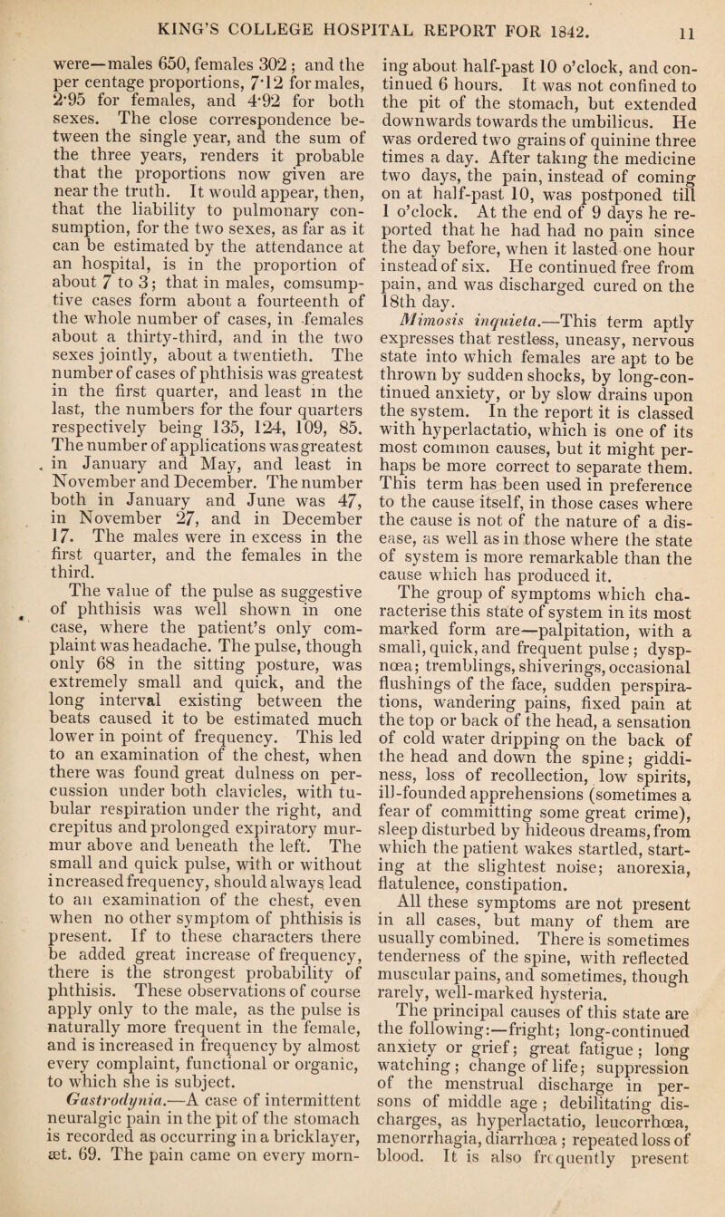 were—males 650, females 302 ; and the per centage proportions, 7*12 for males, 2/95 for females, and 4*92 for both sexes. The close correspondence be¬ tween the single year, and the sum of the three years, renders it probable that the proportions now given are near the truth. It would appear, then, that the liability to pulmonary con¬ sumption, for the two sexes, as far as it can be estimated by the attendance at an hospital, is in the proportion of about 7 to 3; that in males, consump¬ tive cases form about a fourteenth of the whole number of cases, in females about a thirty-third, and in the two sexes jointly, about a twentieth. The number of cases of phthisis was greatest in the first quarter, and least in the last, the numbers for the four quarters respectively being 135, 124, 109, 85. The number of applications was greatest . in January and May, and least in November and December. The number both in January and June was 47, in November 27, and in December 17. The males were in excess in the first quarter, and the females in the third. The value of the pulse as suggestive of phthisis was well shown in one case, where the patient’s only com¬ plaint was headache. The pulse, though only 68 in the sitting posture, was extremely small and quick, and the long interval existing between the beats caused it to be estimated much lower in point of frequency. This led to an examination of the chest, when there was found great dulness on per¬ cussion under both clavicles, with tu¬ bular respiration under the right, and crepitus and prolonged expiratory mur¬ mur above and beneath the left. The small and quick pulse, with or without increased frequency, should always lead to an examination of the chest, even when no other symptom of phthisis is present. If to these characters there be added great increase of frequency, there is the strongest probability of phthisis. These observations of course apply only to the male, as the pulse is naturally more frequent in the female, and is increased in frequency by almost every complaint, functional or organic, to which she is subject. Gastrodynia.—A case of intermittent neuralgic pain in the pit of the stomach is recorded as occurring in a bricklayer, set. 69. The pain came on every morn¬ ing about half-past 10 o’clock, and con¬ tinued 6 hours. It was not confined to the pit of the stomach, but extended downwards towards the umbilicus. He was ordered two grains of quinine three times a day. After taking the medicine two days, the pain, instead of coming on at half-past 10, was postponed till 1 o’clock. At the end of 9 days he re¬ ported that he had had no pain since the day before, when it lasted one hour instead of six. He continued free from pain, and was discharged cured on the 18th day. Mimosis inquieta.—This term aptly expresses that restless, uneasy, nervous state into which females are apt to be thrown by sudden shocks, by long-con¬ tinued anxiety, or by slow drains upon the system. In the report it is classed with hyperlactatio, which is one of its most common causes, but it might per¬ haps be more correct to separate them. This term has been used in preference to the cause itself, in those cases where the cause is not of the nature of a dis¬ ease, as well as in those where the state of system is more remarkable than the cause which has produced it. The group of symptoms which cha¬ racterise this state of system in its most marked form are—palpitation, with a small, quick, and frequent pulse ; dysp¬ noea; tremblings, shiverings, occasional flushings of the face, sudden perspira¬ tions, wandering pains, fixed pain at the top or back of the head, a sensation of cold water dripping on the back of the head and down the spine; giddi¬ ness, loss of recollection, low spirits, ill-founded apprehensions (sometimes a fear of committing some great crime), sleep disturbed by hideous dreams, from which the patient wrakes startled, start¬ ing at the slightest noise; anorexia, flatulence, constipation. All these symptoms are not present in all cases, but many of them are usually combined. There is sometimes tenderness of the spine, with reflected muscular pains, and sometimes, though rarely, well-marked hysteria. The principal causes of this state are the following:—fright; long-continued anxiety or grief; great fatigue ; long watching; change of life; suppression of the menstrual discharge in per¬ sons of middle age ; debilitating dis¬ charges, as hyperlactatio, leucorrhcea, menorrhagia, diarrhoea ; repeated loss of blood. It is also frequently present