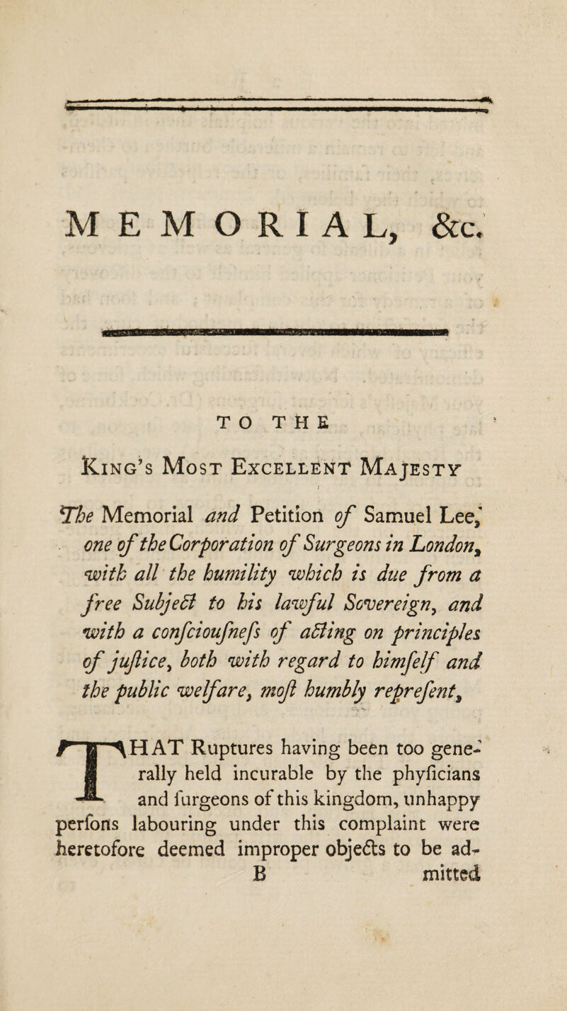 MEMORIAL, &c. TO THE Ring’s Most Excellent Majestt The Memorial and Petition of Samuel Lee, one of the Corporation of Surgeons in London, with all the humility which is due from a free Subject to his lawful Sovereign, and with a confcioufnefs of abiding on principles of jufice, both with regard to himfelf and the public welfare, moft humbly reprefent, <9* V • THAT Ruptures having been too gene¬ rally held incurable by the phyficians and furgeons of this kingdom, unhappy perfons labouring under this complaint were heretofore deemed improper objeds to be ad- B mined