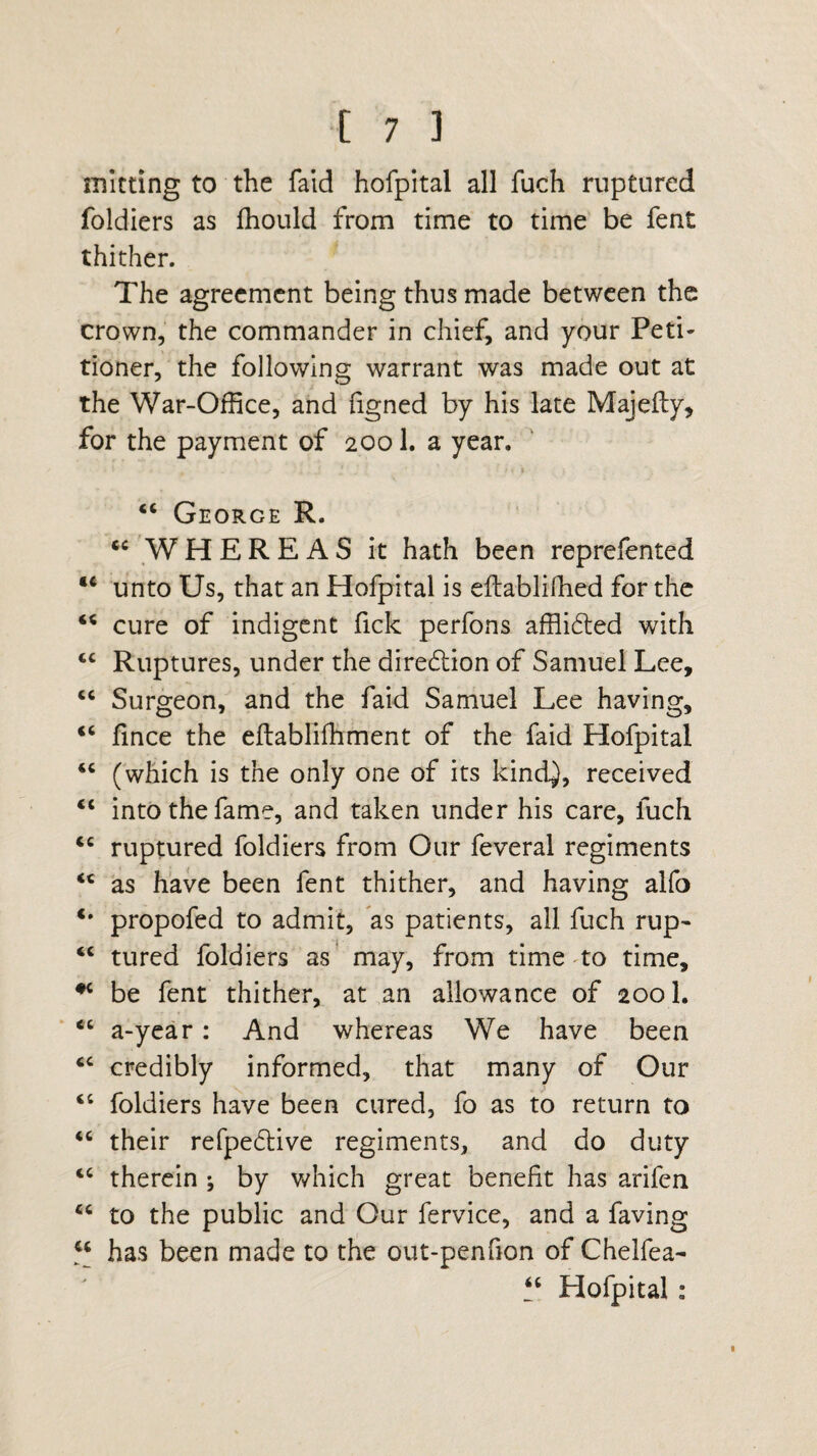 mitting to the faid hofpital all fuch ruptured foldiers as fhould from time to time be fent thither. The agreement being thus made between the crown, the commander in chief, and your Peti¬ tioner, the following warrant was made out at the War-Office, and figned by his late Majefty, for the payment of 2001. a year. “ George R. u WHEREAS it hath been reprefented M unto Us, that an Hofpital is eftablifhed for the “ cure of indigent fick perfons affiidted with “ Ruptures, under the direftion of Samuel Lee, “ Surgeon, and the faid Samuel Lee having, <c fince the eflablifhment of the faid Hofpital “ (which is the only one of its kindj, received 4< into the fame, and taken under his care, fuch 4C ruptured foldiers from Our feveral regiments <c as have been fent thither, and having alfo propofed to admit, as patients, all fuch rup- “ tured foldiers as may, from time to time, #c be fent thither, at an allowance of 2001. “ a-year: And whereas We have been cc credibly informed, that many of Our “ foldiers have been cured, fo as to return to “ their refpedlive regiments, and do duty <c therein ; by which great benefit has arifen “ to the public and Our fervice, and a faving “ has been made to the out-pen fion of Chelfea- “ Hofpital: