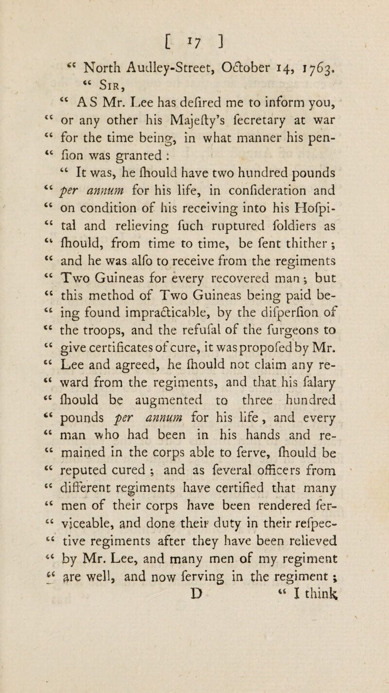 [ *7 ] 4C North Audley-Street, Oftober 14, 1763. “ Sir, <c AS Mr. Lee has defired me to inform you, <c or any other his Majefty’s fecretary at war “ for the time being, in what manner his pen- <c fion was granted : “ It was, he fhould have two hundred pounds “ per annum for his life, in confideration and “ on condition of his receiving into his Hofpi- <c tal and relieving fuch ruptured foldiers as fhould, from time to time, be fent thither; “ and he was alfo to receive from the regiments “ Two Guineas for every recovered man; but cc this method of Two Guineas being paid be- ing found impracticable, by the difperlion of <c the troops, and the refufal of the furgeons to ce give certificates of cure, it waspropofed by Mr. cc Lee and agreed, he fhould not claim any re- “ ward from the regiments, and that his falary <c fhould be augmented to three hundred “ pounds per annum for his life , and every “ man who had been in his hands and re- <c mained in the corps able to ferve, fhould be “ reputed cured ; and as feveral officers from cc different regiments have certified that many tc men of their corps have been rendered fer- cc vjceable, and done their duty in their refpeo tive regiments after they have been relieved by Mr. Lee, and many men of my regiment a are well, and now ferving in the regiment; D “ I think
