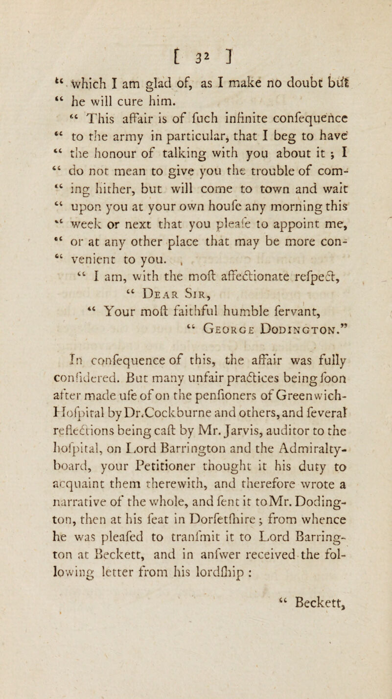 u which I am glad of, as I make no doubt but “ he will cure him. “ This affair is of fuch infinite confequence tc to the army in particular, that I beg to have “ the honour of talking with you about it *, I “ do not mean to give you the trouble of com- tc ing hither, but will come to town and wait “ upon you at your own houfe any morning this week or next that you pleafe to appoint me, “ or at any other place that may be more con- 64 venient to you. , “ I am, with the moft affectionate refpefl, “ Dear Sir, 44 Your mod faithful humble fervant, “ George Dodington.” In confequence of this, the affair was fully confidered. But many unfair practices being foon after made ufe of on the penfioners of Greenwich- Hofpiral byDnCockburne and others, and feveral reflections being cafl by Mr. Jarvis, auditor to the holpital, on Lord Barrington and the Admiralty- board, your Petitioner thought it his duty to acquaint them therewith, and therefore wrote a narrative of the whole, and fent it to Mr. Doding¬ ton, then at his feat in Dorfetfnire; from whence he was pleafed to tranlmit it to Lord Barring¬ ton at Beckett, and in anfwer received the fol¬ lowing letter from his lordfhip : cc Beckett,