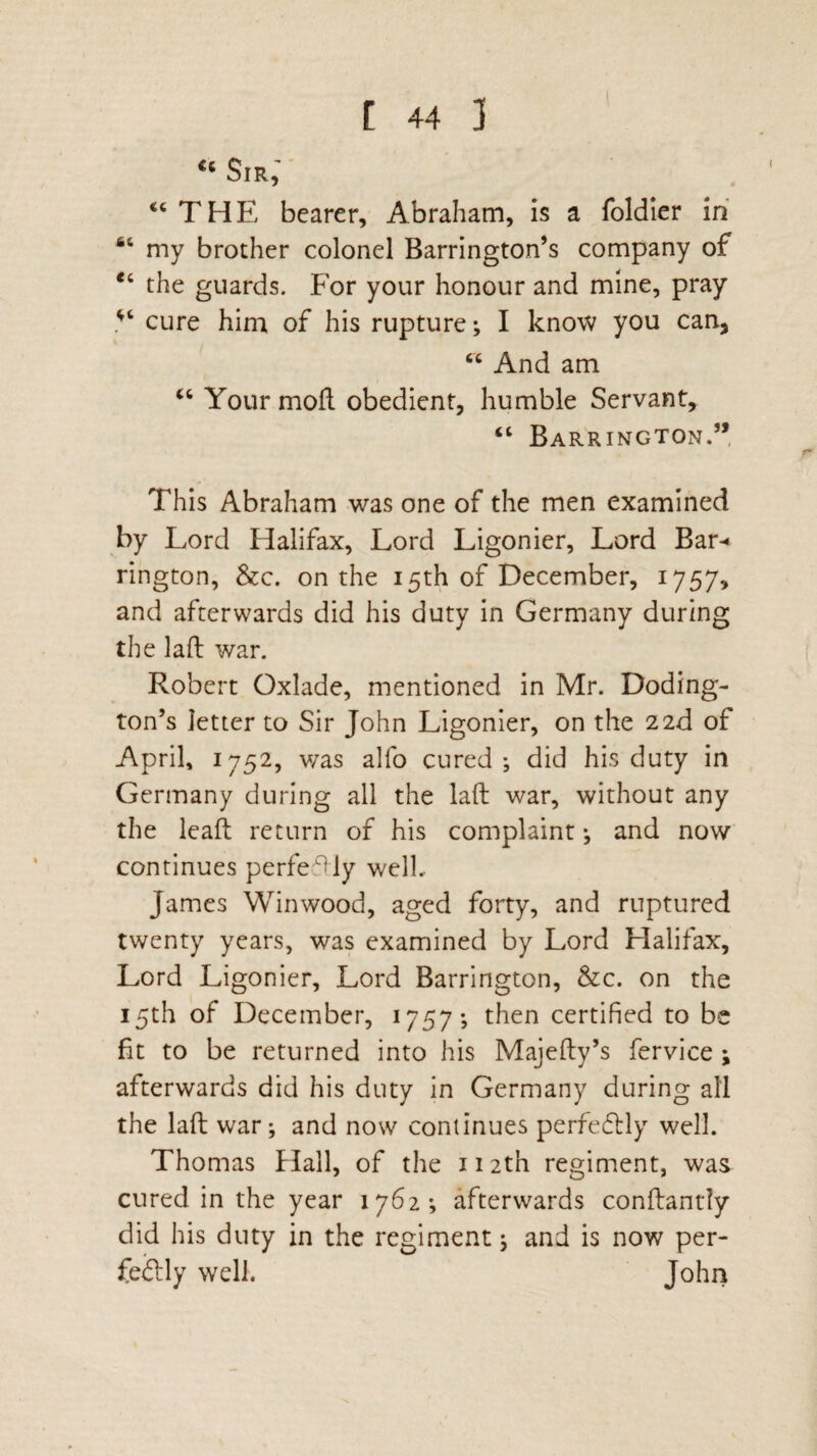 46 Sir, “THE bearer, Abraham, is a foldier in 64 my brother colonel Barrington’s company of “ the guards. For your honour and mine, pray V cure him of his rupture; I know you can, “ And am “ Your moft obedient, humble Servant, “ Barrington.” This Abraham was one of the men examined by Lord Halifax, Lord Ligonier, Lord Bar-* rington, &c. on the 15th of December, 1757, and afterwards did his duty in Germany during the lafl war. Robert Oxlade, mentioned in Mr. Doding- ton’s letter to Sir John Ligonier, on the 22d of April, 1752, was alfo cured; did his duty in Germany during all the laft war, without any the leaft return of his complaint; and now continues perfectly well.. James Win wood, aged forty, and ruptured twenty years, was examined by Lord Halifax, Lord Ligonier, Lord Barrington, &c. on the 15th of December, 1757; then certified to be fit to be returned into his Majefty’s fervice ; afterwards did his duty in Germany during all the laft war; and now continues perfectly well. Thomas Hall, of the 112th regiment, was cured in the year 1762; afterwards conftantly did his duty in the regiment; and is now per- fedtly well. John