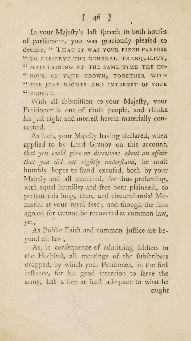 l In your Majefty’s laft fpeech to both houfeS of parliament, you was gracioufly pleafed to declare, “ That it was your fixed purpose “ TO PRESERVE THE GENERAL TRANQUILITY, “ MAINTAINING AT THE SAME TIME THE HO- <c NOUR OF YOUR CROWN, TOGETHER WITH “ THE JUST RIGHTS AND INTEREST OF YOUR “ PEOPLE. With all flibmillion to your Majefty, your Petitioner is one of thofe people, and thinks his juft right and intereft herein materially con¬ cerned. As fuch, your Majefty having declared, when applied to by Lord Granby on this account, that you could give no directions about an affair that you did not rightly underftand, he moft humbly hopes to (land excufed, both by your Majefty and all mankind, for thus prefuming, with equal humility and free-born plainnefs, to prefent this long, true, and circumftantial Me¬ morial at your royal feet ; and though the fum agreed for cannot be recovered at common law, yet, As Public Faith and common juftice are be¬ yond all law; As, in confequence of admitting foldiers to- the Hofpital, all meetings of the fubfcribers dropped, by which your Petitioner, in the firll inftance, for his good intention to ferve the army, loft a fum at lead adequate to what he ought /