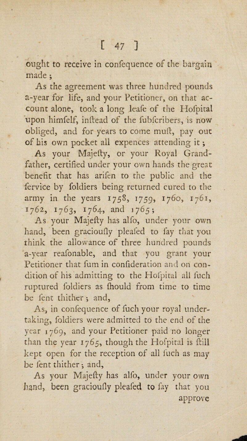 ought to receive in confequence of the bargain made ; As the agreement was three hundred pounds a-year for life, and your Petitioner, on that ac¬ count alone, took a long leafe of the Hofpital upon himfelf, inftead of the fubfcribers, is now obliged, and for years to come mull, pay out of bis own pocket all expences attending it; As your Maiefty, or your Royal Grand¬ father, certified under your own hands the great benefit that has arifen to the public and the fervice by foldiers being returned cured to the army in the years 1758, 1759, 1760, 1761, 1762, 1763, 1764, and 1765; As your Majefty has alfo, under your own hand, been gracioufiy pleafed to fay that you think the allowance of three hundred pounds a-year reafonable, and that you grant your Petitioner that fum in confideration and on con¬ dition of his admitting to the Hofpital all liich ruptured foldiers as fhould from time to time be fent thither *, and, As, in confequence of fuch your royal under¬ taking, foldiers were admitted to the end of the year 1769, and your Petitioner paid no longer than the year 1765, though the Hofpital is {till kept open for the reception of all Inch as may be fent thither •, and. As your Majefty has alfo, under your own hand, been gracioufiy pleafed to fay that you approve