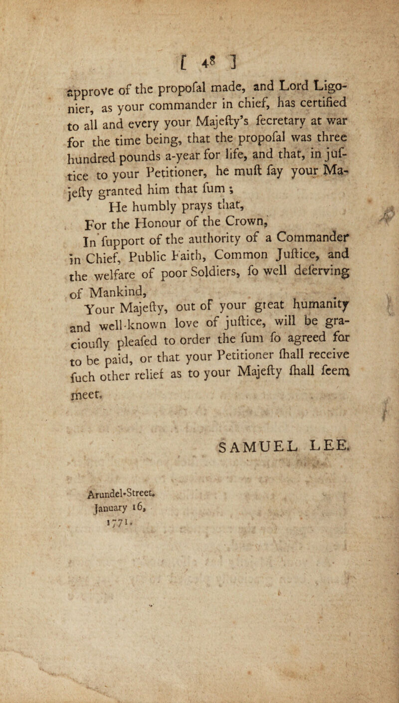 r 4? 3 approve of the propofal made, and Lord Ligo- nier, as your commander in chief, has certified to all and every your Majefty’s fecretary at war for the time being, that the propofal was three hundred pounds a-year for life, and that, injuf- tice to your Petitioner, he muft fay your Ma¬ jefty granted him that fum ; He humbly prays that. For the Honour of the Crown, In fupport of the authority of a Commander in Chief, Public Faith, Common Juftice, and the welfare of poor Soldiers, fo well deierving of Mankind, Your Majefty, out of your gieat humanity and well-known love of juftice, will be gra- cioufly pleafed to order the fum fo agreed far to be paid, or that your Petitioner (hall receive fuch other relief as to your Majefty fhall feem meet. SAMUEL LEE. Arundel*Street. January 16, 1771 - ‘ . '. •' ' ’ \ ; ’ \ . • ' ’ , l I