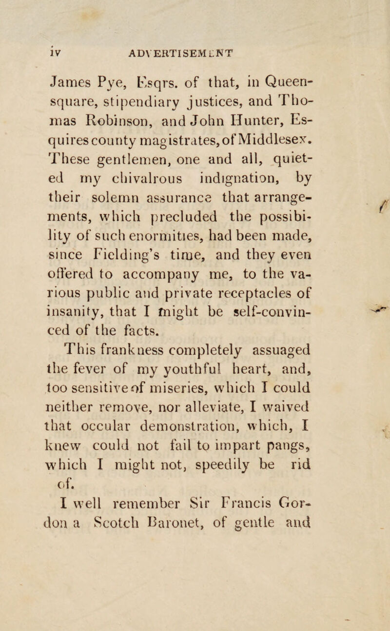 James Pye, Esqrs. of that, in Queen- square, stipendiary justices, and Tho¬ mas Robinson, and John Hunter, Es¬ quires county magistrates, of Middlesex. These gentlemen, one and all, quiet¬ ed my chivalrous indignation, by their solemn assurance that arrange¬ ments, which precluded the possibi¬ lity of such enormities, had been made, since Fielding’s time, and they even offered to accompany me, to the va¬ rious public and private receptacles of insanity, that I might be self-convin¬ ced of the facts. This frankness completely assuaged the fever of my youthful heart, and, too sensitiveof miseries, which I could neither remove, nor alleviate, I waived that occular demonstration, which, I knewr could not fail to impart pangs, which I might not, speedily be rid of. I well remember Sir Francis Gor¬ don a Scotch Baronet, of gentle and