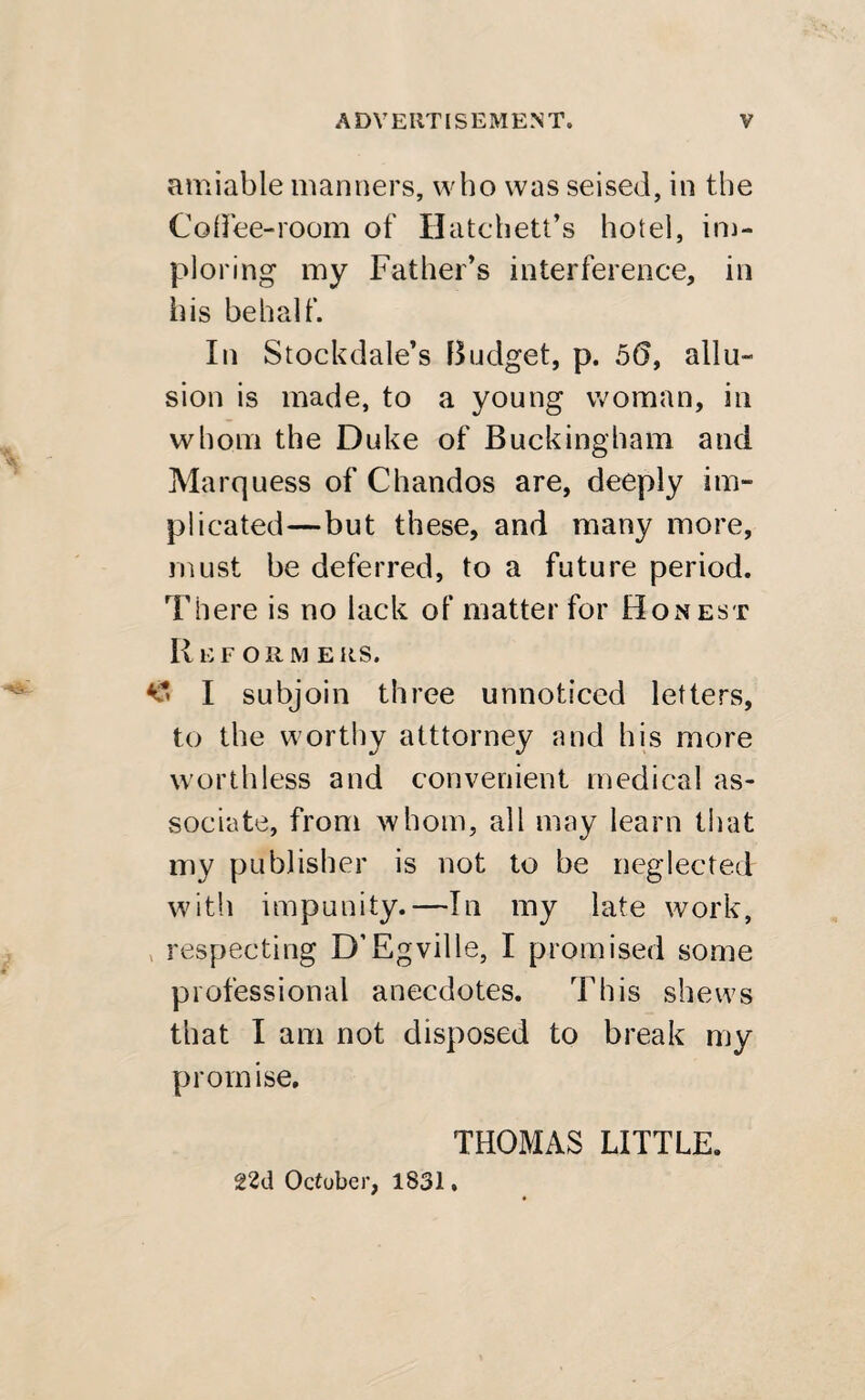 amiable manners, who was seised, in the Coffee-room of Hatchett’s hotel, im¬ ploring my Father’s interference, in his behalf. In Stockdale’s Budget, p. 56, allu¬ sion is made, to a young woman, in whom the Duke of Buckingham and Marquess of Chandos are, deeply im¬ plicated—but these, and many more, must be deferred, to a future period. There is no lack of matter for Honest II EFORME RS. I subjoin three unnoticed letters, to the worthy atttorney and his more worthless and convenient medical as¬ sociate, from whom, all may learn that my publisher is not to be neglected with impunity.—In my late work, respecting D’Egville, I promised some professional anecdotes. This shews that I am not disposed to break my promise. THOMAS LITTLE. 22d October, 1831.