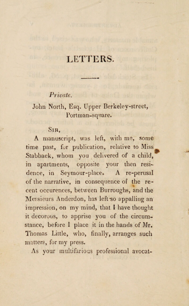 LETTERS. Private. John North, Esq. Upper Berkeley-street, Fortman-square. Sir, A manuscript, was left, with me, some time past, for publication, relative to Miss Stabbaek, whom you delivered of a child, in apartments, opposite your then resi¬ dence, in Seymour-plaee«, A re-perusal of the narrative, in consequence of the re¬ cent occurences, between Burroughs, and the Messieurs Anderdon, has left-so appalling an impression, on my mind, that I have thought it decorous, to apprise you of the circum¬ stance, before I place it in the hands of Mr. Thomas Little, who, finally, arranges such matters, for my press. As your multifarious professional avocat-