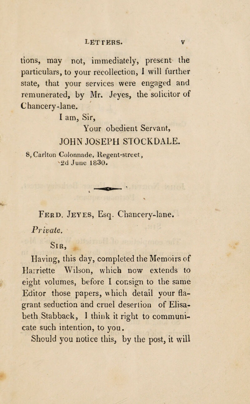 tions, may not, immediately, present the particulars, to your recollection, I will further state, that your services were engaged and remunerated, by Mr. Jeyes, the solicitor of Chancery-lane. I am, Sir, Your obedient Servant, JOHN JOSEPH STOCKDALE. 8, Carlton Colonnade, llegent-street, '2d June 1830. Ferd. Jeyes, Esq. Chancery-lane. Private. Sir, Having, this day, completed the Memoirs of Harriette Wilson, which now extends to eight volumes, before I consign to the same Editor those papers, which detail your fla¬ grant seduction and cruel desertion of Elisa¬ beth Stabback, 1 think it right to communi¬ cate such intention, to you. Should you notice this, by the post, it will