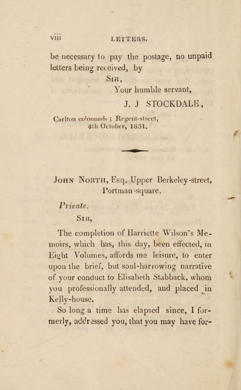 be necessary lo pay the postage, no unpaid letters being received, by Sir, Your humble servant, J. J STOCKDALE, Carlton colonnade; Regent-street, 4th October, 1U31. John North, Esq. Upper Berkeley-street, i’ortman -square. Private. Sir, The completion of llarriette Wilson’s Me¬ moirs, which has, this day, been effected, in Eight Volumes, affords me leisure, to enter upon the brief, but soul-harrowing narrative of your conduct to Elisabeth Stabback, whom you professionally attended, and placed in Kelly-house. So long a time has elapsed since, I for¬ merly, addressed you, that you may have for- /