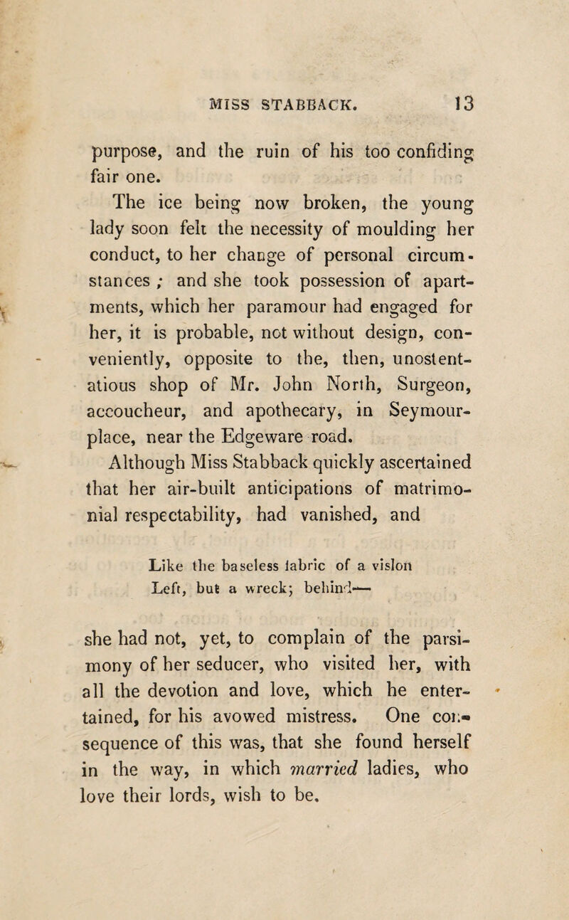 purpose, and the ruin of his too confiding fair one. The ice being now broken, the young lady soon felt the necessity of moulding her conduct, to her change of personal circum¬ stances ; and she took possession of apart¬ ments, which her paramour had engaged for her, it is probable, not without design, con¬ veniently, opposite to the, then, unostent¬ atious shop of Mr. John North, Surgeon, accoucheur, and apothecary, in Seymour- place, near the Edgeware road. Although Miss Stabback quickly ascertained that her air-built anticipations of matrimo¬ nial respectability, had vanished, and Like the baseless labric of a vision Left, but a wreck; behind— she had not, yet, to complain of the parsi¬ mony of her seducer, who visited her, with all the devotion and love, which he enter¬ tained, for his avowed mistress. One coi> sequence of this was, that she found herself in the way, in which married ladies, who love their lords, wish to be.