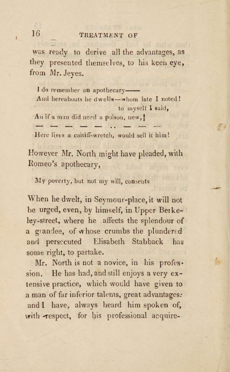 was ready to derive all the advantages, as they presented themselves, to his keen eye, from Mr. Jeyes. I do remember an apothecary- And hereabouts he dwells—whom late I noted! to myselt I said, Aii if a man did need a poison, new, j 1 ' ' ’ ~ • • '  —— II ere lives a caitiff-wretch, would sell it him! However Mr. North might have pleaded, with Romeo’s apothecary, My poverty, but not my will, consents When he dwelt, in Seymour-place, it will not be urged, even, by himself, in Upper Beike- ley-street, where he affects the splendour of a grandee, of whose crumbs the plundered and persecuted Elisabeth Stabback has some right, to partake. Mr. North is not a novice, in his profes¬ sion. He has had, and still enjoys a very ex¬ tensive practice, which would have given to a man of far inferior talents, great advantages: and I have, always heard him spoken of, with -respect, for his professional acquire-