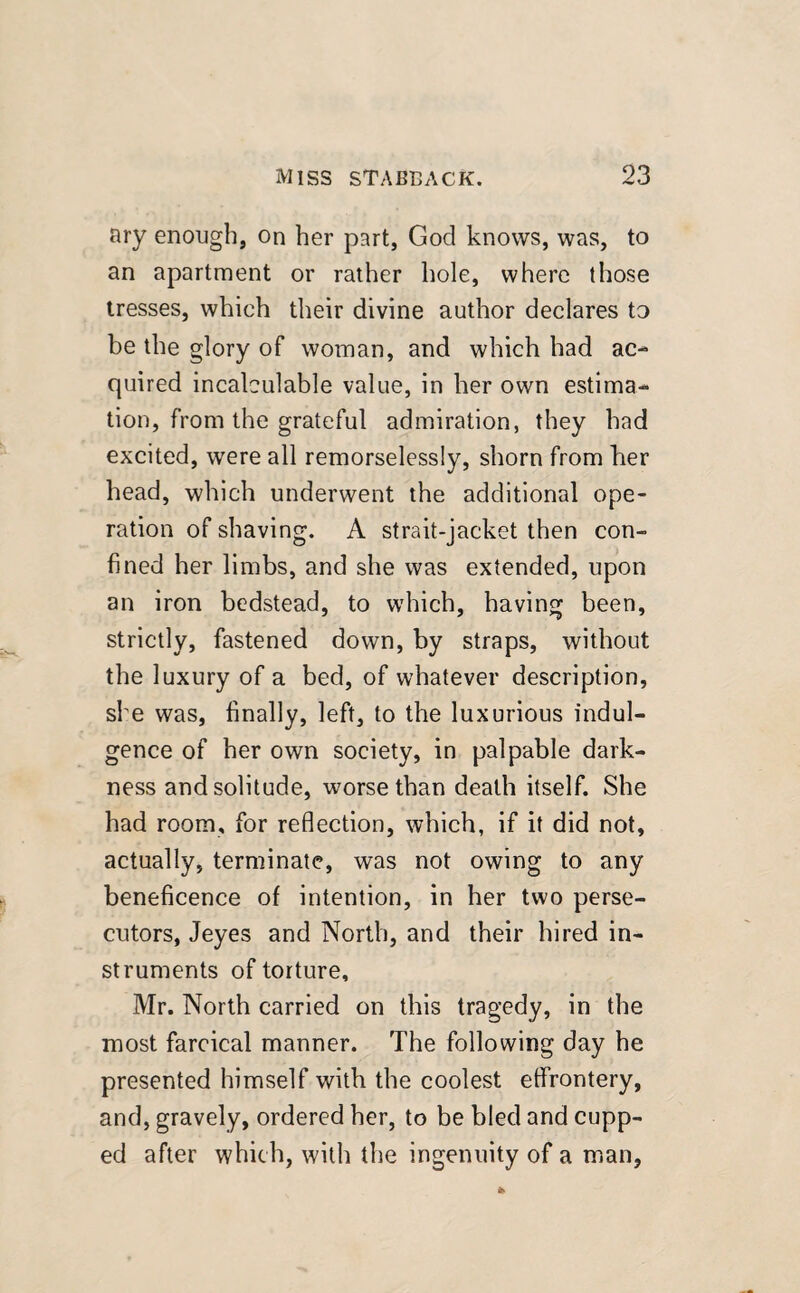 ary enough, on her part, God knows, was, to an apartment or rather hole, where those tresses, which their divine author declares to be the glory of woman, and which had ac¬ quired incalculable value, in her own estima¬ tion, from the grateful admiration, they had excited, were all remorselessly, shorn from her head, which underwent the additional ope¬ ration of shaving. A strait-jacket then con¬ fined her limbs, and she was extended, upon an iron bedstead, to which, having been, strictly, fastened down, by straps, without the luxury of a bed, of whatever description, she was, finally, left, to the luxurious indul¬ gence of her own society, in palpable dark¬ ness and solitude, worse than death itself. She had room, for reflection, which, if it did not, actually, terminate, was not owing to any beneficence of intention, in her two perse¬ cutors, Jeyes and North, and their hired in¬ struments of torture, Mr. North carried on this tragedy, in the most farcical manner. The following day he presented himself with the coolest effrontery, and, gravely, ordered her, to be bled and cupp¬ ed after which, with the ingenuity of a man.