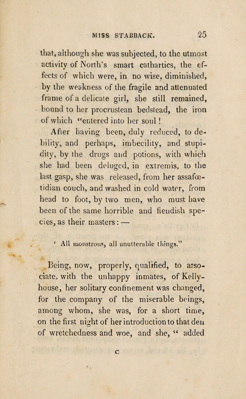 that, although she was subjected, to the utmost activity of North's smart cathartics, the ef¬ fects of which were, in no wise, diminished, by the weakness of the fragile and attenuated frame of a delicate girl, she still remained, bound to her procruslean bedstead, the iron of which “entered into her soul ! After having been, duly reduced, to de¬ bility, and perhaps, imbecility, and stupi¬ dity, by the drugs and potions, with which she had been deluged, in extremis, to the last gasp, she was released, from her assafoe- tidian couch, and washed in cold water, from head to foot, by two men, who must have been of the same horrible and fiendish spe¬ cies, as their masters: —• ‘ All monstrous, all unutterable things.” Being, now, properly, qualified, to asso¬ ciate, with the unhappy inmates, of Kelly- house, her solitary confinement was changed, for the company of the miserable beings, among whom, she was, for a short time, on the first night of her introduction to that den of wretchedness and woe, and she, added c