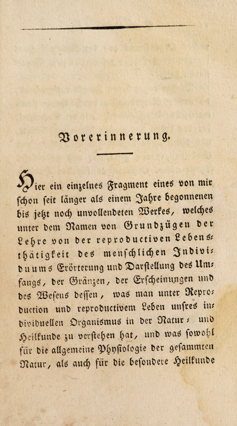 33o*etinnevung. 'yiet ein einjetricä Fragment eines bon mit fcfjcn feit langet als einem 3a£re begonnenen bis je^t noch unoollenbeten 2öerfeS, welkes unter beut Dramen oon ©runbjügen 6er gefcte non 6er teptobuctiüen ßebenS« t^ätigf eit beS menfcf)Iicl)en Snbiow buumS (Jtottetung unb ®arjiellung beS tim« fangS, bet ©tanken, ber (£rfcf)einu.ngen ttnb beS 2BefeuS beffsn, roaS man unter Ofcprc; buction unb reprobuctioem Sehen unfreS in* bioibuelfen Organismus in ber Statut * unb $eilfunbe ju «erflehen f>at/ unb maS fowof'l für bie allgemeine $>§t)jtologie bet gefammten Statur, als aud? für bie befonbete ^eilfunbe