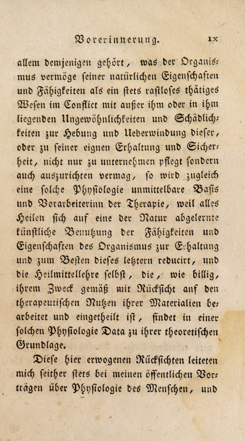 altem bemjettigen gehört/ was ber OrganiS? mus vermöge feiner natürlichen Sigenfchaftett unb Fähigkeiten als ein flets rafllcfeS thätigeS SBefen im Sonflict mit außer ihm ober in ihm liegenben Ungewöhnlichkeiten unb Schäblich? feiten $ur Jjebung nnb Uebetwinbung biefer, ober feiner eignen Schaltung unb Sicher? heit, nicht nur ju unternehmen pflegt fcnbern auch au^urichten vermag/ fo wirb jugletd) eine foldje unmittelbare SBaftS unb SJorarbeiterinn ber £hetaPie/ weil alles feilen fTd) auf eine ber Katar abgelernte fünjKiche 55enu|ung ber Fähigkeiten unb Sigenfchaften bes Organismus jur Schaltung unb jum 53e(len biefeS le|tern rebucirt, unb bie ijeilmittellehre felbfi, bie, wie billig/ ihrem 3weck gemäß mit KückjTdjt auf ben therapeutifchen Ku|en ihrer ÜRaterialien be? arbeitet unb eingekeilt ifi / ftnbet in einer folchen 3>h9ftofogie ®ata ju ihrer theoretifchen ©runblage* ' JDiefe hier erwogenen Kückftchfen leiteten mich feither flets bei meinen öffentlichen SSor? trägen über beS UKenfchen, unb