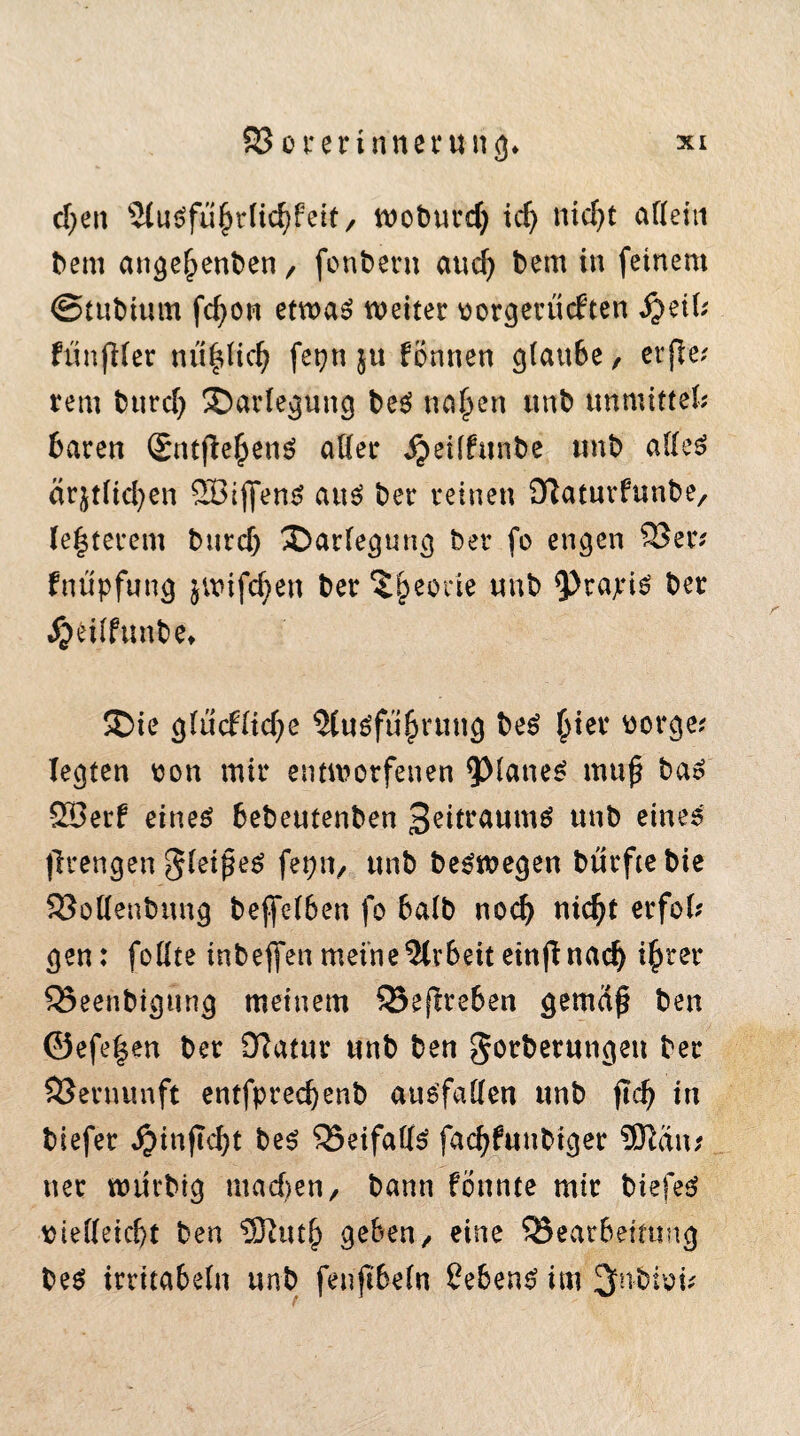 d)ett 2lu$fu£rlicfjfeit, woburd) idj nid)t allein bem ange^enben, fonbern aud) bem in feinem ©tubium fcfyon etwas weiter vorgerückten S}dh fünfter nü|Kcfj fepn ju können glau6e, etfie; rem bttrd) Darlegung beS na£en unb unmittel; baren SntfiehenS aller jjeilfunfce tmb alles ärjtlicfyen 2BijfenS aus? ber reinen iTlaturfunbe, (e|terem burcf) Darlegung ber fo engen S8er; fnüpfung jwifcfyen ber $£eorie «nb <Prapis ber Jjeilftmbe* ©ie glücklid)e Ausführung beS hier vorge; legten von mir entworfenen planes mup bas Söerf eineS bebeutenben 3eitraumS unb eines (Iren gen gleißet fepn, unb beSwegen bürftebie 33ollenbung bejfel6en fo halb noch nicht erfol; gen: follte inbeffen meine Arbeit einfi nach *hrer 35eenbigüng meinem 93e(lre6en gemdf? ben ©efe|en ber Olatur unb ben gotberungeu ber Vernunft entfpredjenb auSfaden unb ftch in biefer $inf?d)t beS 25eifallS fachfuttbiger 9ftdn; ner würbig titadjen, bann fönnte mir biefeS vielleicht ben Jü9iuth geben/ eine 25ear6eirung beS irritabeln unb fenjtbeln Gebens im 3nbivi;