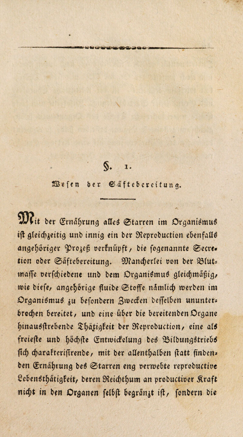 •■‘-i'ia1 9 w ar ~i * §♦ * * Söffen ber ©d'fteberettung. JJlit ber (£rnaljrung alles 0tarren im Organismus ijb gleichzeitig unb innig ein ber SSeprobuction ebenfalls angef)briger 9)ro^ef? serfnfipft/ bie fogenannte 0ecre« tien ober 0äfte6ereitung. Mancherlei ron ber Q3(ut= maffe t>erfcf)iebene unb bem Organismus gleichmäßig, wie btcfe/ angehorige flutbe 0toffe nämlich werben im Organismus zu befonbern B^ecfen beffelben ununter* brocken bereitet/ unb eine über bie bereitenbenOrgane hinauSffrebenbe S^a|igfeit ber D?eprobuction, eine al$ freiere unb l)öd)fte (Sntwicfelung beS 35ilbungStrieb$ ftcf) c^araFteriflrenbe/ mit ber allenthalben jbatt fmben* ben Ernährung be$ 0tarren eng rerwebte reprobuctwe £ebenSthätigfeit, bereu 9teicf)tf)um an probuctioer Äraft nic^t in ben Organen felbjb begräbt i(t, fonbern bie