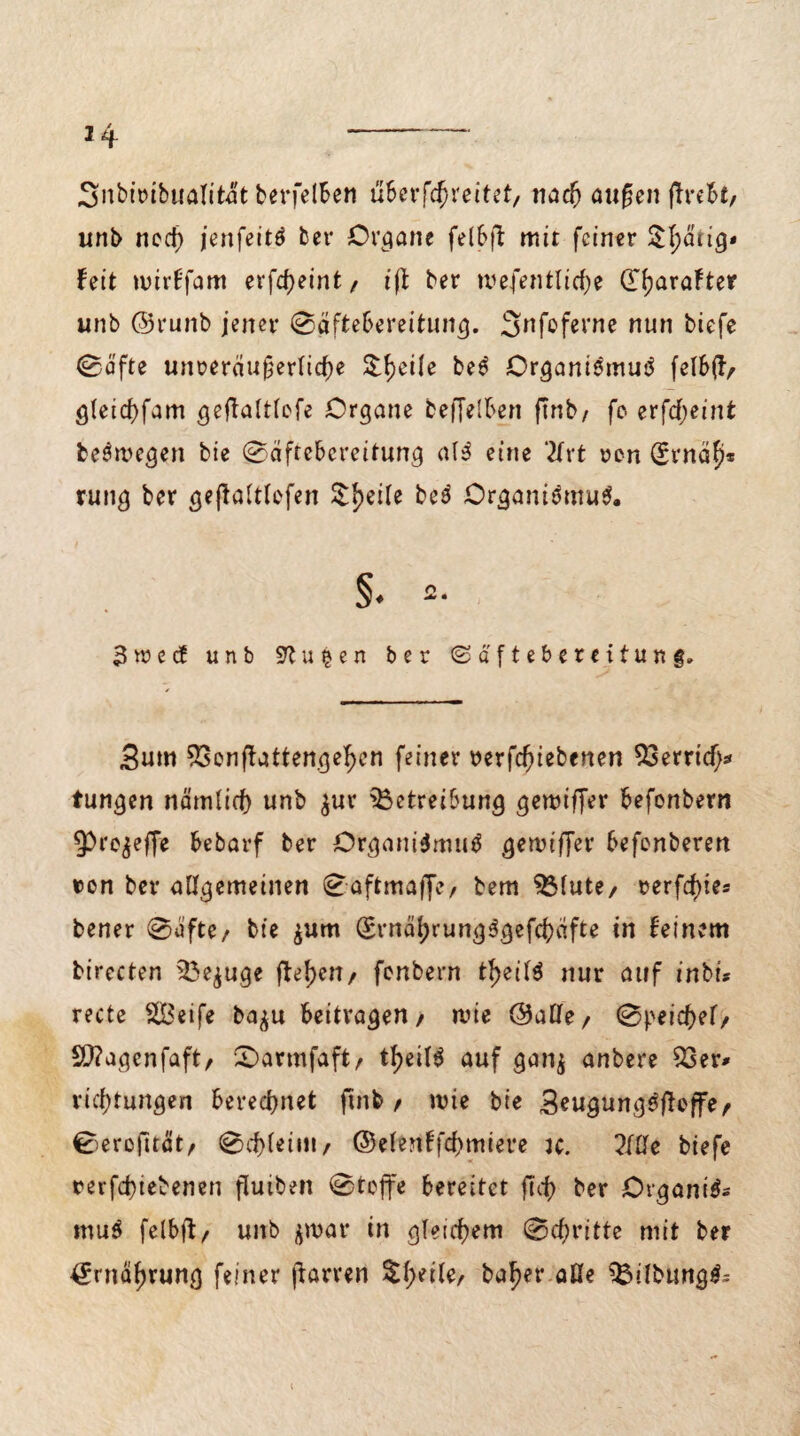 Snbt'ribualitat berfelben uScrfc^reitet, nacfj aufjen jTrebt, unb nod) jenfeitö bei* Organe felbft mit feiner $l;drig* feit wirffam erfctyeint, ift ber wefentlidje dijaraFter unb ©runb jener (Säftebereitung. ^^foferne nun biefe ©äfte unveräußerliche 5$:^ei(e beS Organismus felbft, gleichfam geffaltlefe Organe beflelben ftnb/ fo er[d)eint belegen bie @äftebcreitung alS eine 2tvt von drnah* rung ber geßaltlefen Steile bes Organismus 3ree cf unb Pütjen ber ©äfteberetfung» 3um Benjtattengehcn feiner verriebenen Betrieb* tungen nämlich unb $ur Betreibung gewiffer befonbern 93i*e^effe bebarf ber Organismus gewifjer befenberen von ber allgemeinen 0aftmaffe, bem Blute, rer festes bener 0ufte, bie $um drnäbrungSgefchäfte in Feinem birecten Befuge flehen, fenbern t^eilS nur auf inbi* recte Steife ba^u beitragen, wie ©alle, @peichef, £0?agenfaft, £>armfaft, t^eilS auf gan$ anbere Ber* rid)tungen beregnet ftnb, wie bie SeugungSfteffe, Sercfträt, <0d)leim, ©elenFfcbmiere jc. 2We biefe rerfd)iebenen fluiben 0teffe bereitet ftci> ber OrganiS muS felbjl, unb jmar in gleichem @cf)ritte mit ber Ernährung feiner (Larven $beile, baf)er aüe BllbungS^