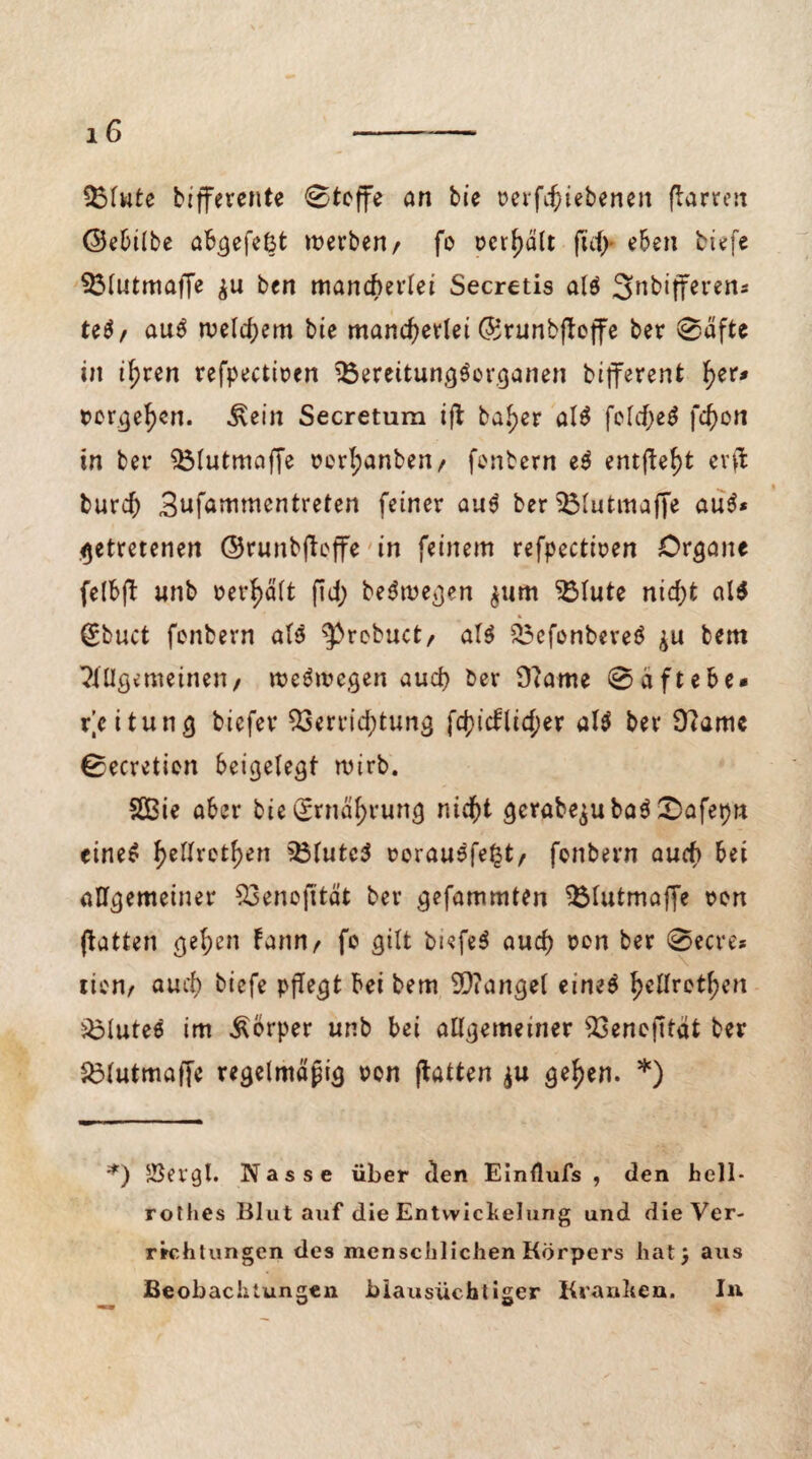 Vlute bifferente Stoffe an bie rerfchiebenen ftarren ©ebilbe abgefefct werben/ fo oer^dlt juf> eben tiefe Vlutmaffe ben mancherlei Secretis alö Snbijferen* U6f au$ welchem bie mancherlei ©runbjboffe ber Säfte in i^ren refpectiren VereitungScrganen bifferent tyt* Dorge^n. &ein Secreturn ift ba^er al$ feld>e^ fcf)on in ber Vlutmaffe rcrl;anben/ fonbern e$ emfteht evflfc burch 3ufammentreten feiner au$ berVlutmaffe au$* getretenen ©runbftoffe in feinem refpectiren Organe felbfb unb rerhält (Id; be$wegen $um Vlute nid)t al$ Stuct fonbern al$ ^robuct, al$ Vefonbereö bem Allgemeinen/ weswegen auch ber 9?ame Säftebe* Leitung tiefer Verrichtung fchicflid;er al$ ber 9?ame Secretion beigelegt wirb. 2Bie aber bie Ernährung nicht gerabe$uba$ £>afepn cineS he^ret^en ^3Tutc^ rorausfe^t/ fonbern auch allgemeiner Venofität ber gefammten Vlutmaffe ron (batten gehen bann/ fo gilt tiefet auch rcn ber Secre* tion/ auch tiefe pflegt bei bem Mangel eine# tyllvofyen Vlutee im Körper unb bei allgemeiner Venojität ber £3lutma([e regelmäßig ron (batten $u gehen. *) *) 5Bergt. Nasse über (len Einflufs , den hell- rothes Blut auf die Entwickelung und die Ver¬ richtungen des menschlichen Körpers hat} aus Beobachtungen blausüchtiger Kranken. In