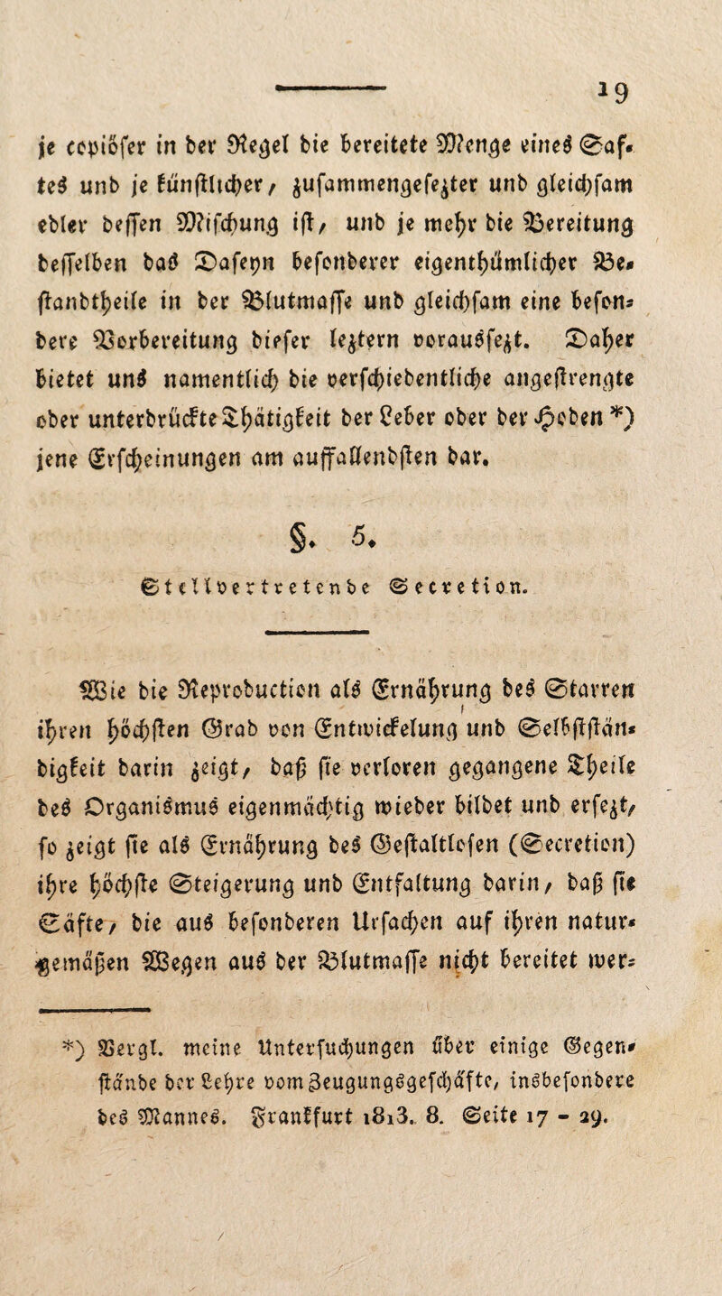 je cepiofer in bei* Siegel bie bereitete 9!}?cnge eineg ©af. te$ unb je fünftUd^er / $ufammengefe$ter unb gleichfam ebler beffen SP?tfdP>un3 ifT/ unb je mcf>v bie Bereitung befjelben baö ©afepn befonberer eigentümlicher 33e* f^anbtt?ciTe in ber Vlutmaffe unb gleichfam eine befon* bere Vorbereitung biefer feiern »oraugfe^t. SDaher bietet un$ namentlich bie oerfchiebentliche angeßrengte ober unterbrücbte£hM^ei* berPeber ober ber Jpoben *) jene Erlernungen am auffaßenbßen bar. §. 5. ©tcUfcertretcnbc ©ecretion. $8ie bie SKeprobucttcn afg Ernäh™^ ©tarren ihren hö$ften @rab non Entuncfelung unb ®eI6ftfTvin* bigfeit barin jeigt, baß fte verloren gegangene $he|U beö Organismus eigenmächtig roieber bilbet unb erfe^t, fo $eigt fte als (Ernährung beS ©eßaltlcfen (©ecretion) t^re höch^ ©teigerung unb Entfaltung barin, baß fte ©äfte, bie aus befonberen Urfachen auf ihren natur* gemäßen $ß3egen aug ber Vlutmaffe nicht bereitet wer* *) SSergl. meine Unterfuebungen über einige ©egen* ftä'nbe ber Sehre oom^eugungSgefchäfte, in^befonbere beö 9Xanne£. $rantfurt i8i3. 8. ©eite 17 - 29. /