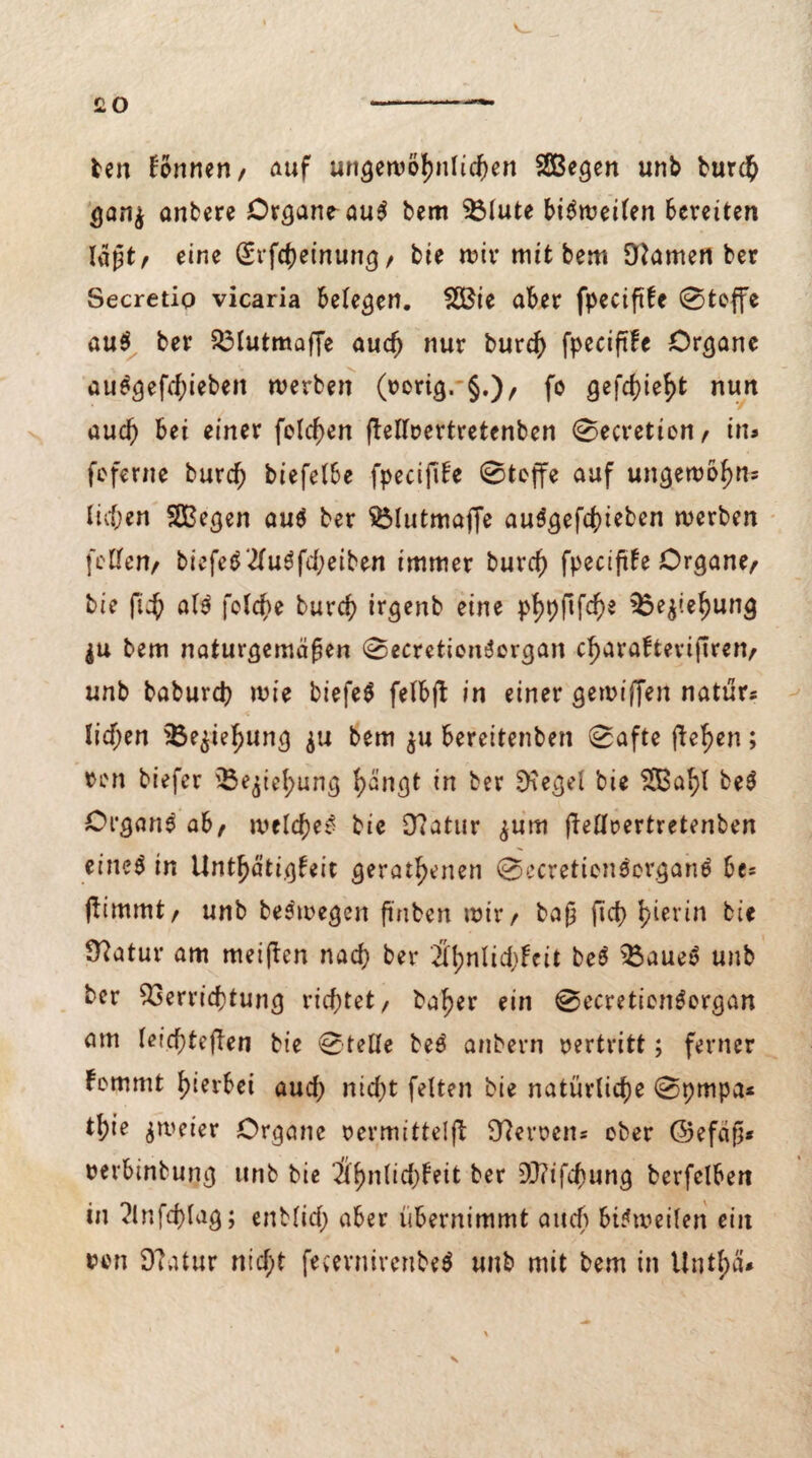 £0 fcen können/ auf ungewöhnlichen SSßegen unb burch ganj anbere Organe au$ bem $3lute bisweilen bereiten lagt/ eine (Erfcheinung / bie wir mit bem Oiamen ber Secretiq vicaria belegen. 28ie aber fpeciftfe 0teffe au$ ber Vlutmaffe auch nur burch fpeciftfe Organe auSgefchiebeit werben (rerig. §.)/ fo gefehlt nun auch bei einer feieren flellrertretenben 0ecretion/ in* feferne burch biefelbe fpecifife 0teffe auf ungewohnt liehen SOBegen au$ ber SMutmaffe auSgefchieben werben feilen^ biefe$2luöfd;eiben immer burch fpeciftfe Organe/ bie fich al$ feiere burch irgenb eine phpftfehe Vejiehung $u bem naturgemäßen 0ecretionSorgan charafteviftren/ unb baburch wie biefeS felbjl in einer gewiffen natur* liehen i5e$ief)ung $u bem $u berettenben 0afte flehen; ren biefer 'Beziehung hangt in ber 9?egel bie 5SBa^l be$ Organe ab/ welche^ bie 9?atur ^um flellrertretenben eiltet in Unthätigfeit gerätsenen 0ecretien$organtf bes flimmt/ unb bestregen ftnben wir/ baß fich S^erbi* Ülatur am meinen nach ber H\)nUd)Uit be$ Vaueo unb ber Verrichtung richtet/ baher ein 0ecretion$organ am leichtejlen bie Stelle beS anbern vertritt; ferner fommt hierbei auch nicht feiten bie natürliche 0pmpa* tl;ie zweier Organe rermittelft Heroen* ober ©efäß« rerbinbung unb bie HifywMfyhit ber 9J?ifchung berfelben in ^Infcplag; enMid) aber übernimmt auch bisweilen ein ton 9?atur nid;t fem'nirenbeä unb mit bem in Untf)ä'* s