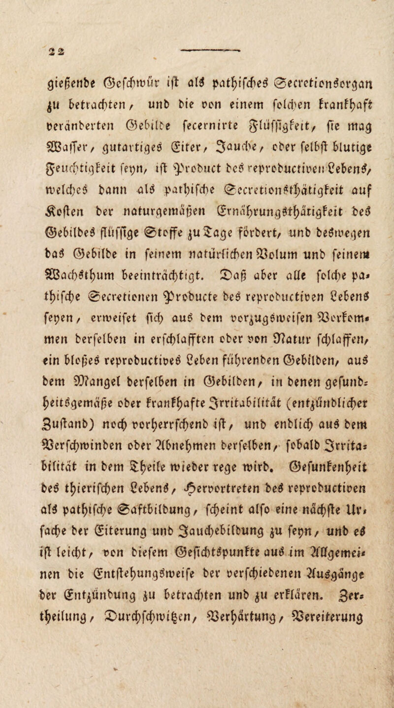 gießenbe ©efcbmüt aW patf)ifcfie$ (SecrcticnSergan $u betrachten / unb bie ocn einem felcben tranfhaft tterdnberten ©ebilbe fecernirte Jlufjlgfeit/ fte mag SBaffer/ gutartiges (£iter/ 3aufi>e/ ober felbft blutige geuchtigbeit fepn, ift ^probuct bc£ reprcbuctfoen 2eben$/ meines bann al$ patt)ifd)e 0ecrefcionSt|)dtigfeit auf Äeften ber naturgemäßen Srndf)rung6t^ärigfeit beä ©ebilbeS fftifftge ©reffe $u$age förbert/ unb beSwegen ba$ ©ebilbe in feinem natürfichen Volum unb feinem SBachSthum Beeinträchtigt. £>aß aber alle folcbe pa* l^ifch* ©ecretietten ^robucte bes reprebuctteen Ceben$ fepen, ermeifet fid> au$ bem rerjugsmeifen Verfem* men berfelben in erfd>lafften eher son 9?atm* fchlaffett/ ein bloßes reprcbuctieeö Ceben fiihrenben ©ebtlben/ auS bem fanget berfelben in ©ebilben/ in benen gefunb* heitdgemäße ober traumhafte 3rritabi(itdt (ent^uribtreher Buftanb) noch rorherrfebenb ift, unb enblicf) au$ bem Vcrfchroinben ober ?lbnehmen berfelben/ fobalb 3n*itas bilitat in bem $heife mieber rege mirb. ©efuntenheit beä tfjierifchen 2eben$/ ^eroortreten be$ reprcbuctioen al3 pathtfd)e 0aftbilbung/ fcheint alfo eine nächfte Uv< fache ber Eiterung unb 3aud)ebilbung $u fepn/ unb e$ if^ leicht/ oon biefem ©eficbtSpuntte autf im 2lllgemei* nen bie (Sntßehunggmeife bei* oerfchiebenen 2fu$gdnge ber (fntjünbung $u betrachten unb $u erflären. 3^s theilung/ ®ui*cf>fcf)n?i^cn/ Verhärtung/ Vereiterung