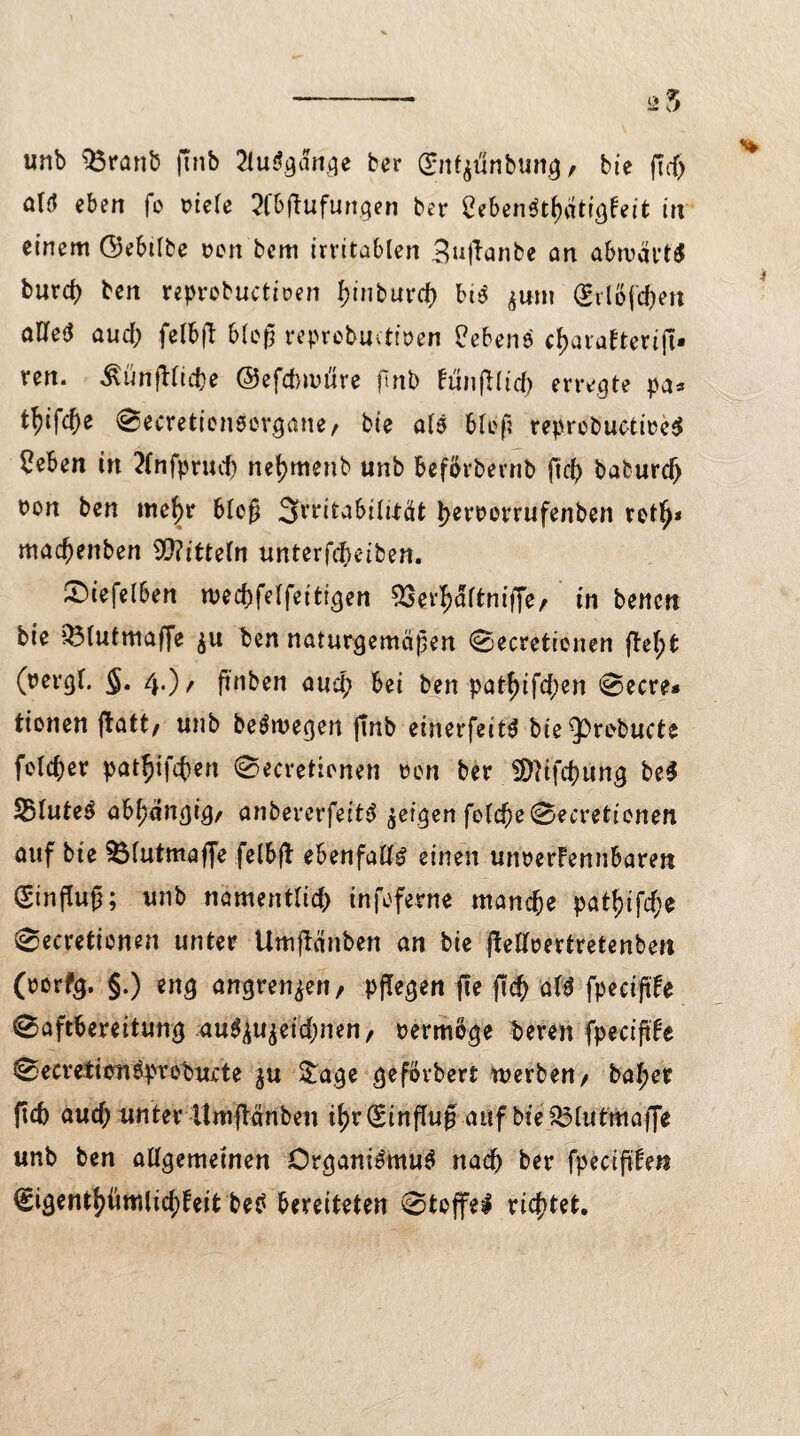unb 33rati& ftnb 2lubgdnge ber gnt^unbung, bie fTcf> alb eben fo x?te(e 2fbftufungen ber SeberibtluitigFeit in einem Gebtlbe oen bem irritablen 3u|Fanbe an abwärts burd) ben reprobuctiren l)inburcf) bib jum (grlöftyett aUeö aud; felbft bloß reprebuctiren Uebenö c^arafterifi» ren. ivünjHiche ©efdmnire finb ftinfllid) erregte pa* tfyifcf)e @ecretien$orgatte/ bte alb blef? reproburtiecb 2eben in 2fnfprud) net)menb unb beförbernb ßcb baburdj t?on ben mehr Meß 3rt‘i£a6üuat l?en?orrufenben retf>* maefjenben Mitteln unterfebeiben. £nefelben wechfelfeitigen 33erbaltntffe/ in benen bte 33lutmaffe $u ben naturgemäßen 0ecretienen fleht (rerg(. §. 4.)/ ßnben auch bei ben pat^tfd>en @ecre* tionen ftatt/ unb bebmegen Jtnb einerfeibte ^3rebucte feiger pat^ifeben 0ecretienen ren ber $Q?ifd)ung be$ SBluteS abhängig/ anbererfeitb geigen folcbe0ecretienen auf bie ^Mutmaße felbfl ebenfalls einen unrerfennbaren Einfluß; unb namentlich tnfeferne manche pat^>tfcf;e 0ecretienen unter Umjlänben an bie (Meertretenben (rerfg. §.) eng angren^en/ pflegen ffe (ich afb fpeciftfe Saftbereitung au^u^eid)nen/ rermöge beren fpecißFe 0ecvetitm6pn*ebui:te $u &age geförbert werben/ baher fich aud; unter Itmftänben ihr(£influg auf bte&lutmaffe unb ben allgemeinen Örganibmub nach ber fpecißFe« €igenthümlichfeit beb bereiteten ©tojfel richtet.
