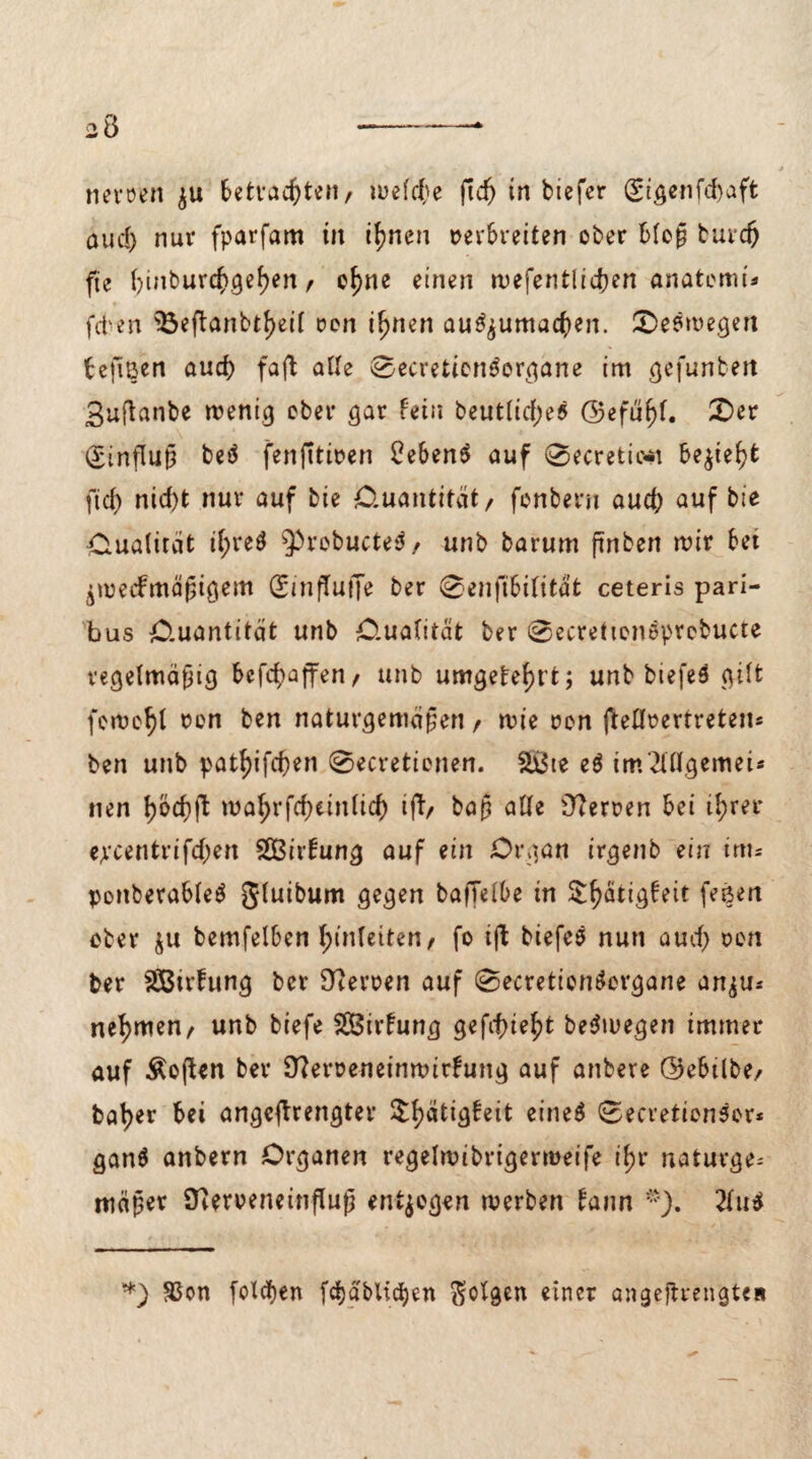 nemn $u Setvac^ten, u?efcf;e ftc^> in tiefer (£igenfd)aft aud) nur fparfam in ifjnen »erbreiten ober bloß bureft fte f)inburd>gef)en r of)ne einen wefentlidjen anatomi* fdven $3eftanbtf)ei( ren itjnen aufyumacfyen. Seewegen bejiBen aud) faft aUe 0ecretion$organe im gefunben Bufhnbe wenig ober gar fein beutlidges @efül)f. £)er Einfluß beä fenfitwen £eben$ auf 0ecretic-t be$tel)fc ftd) nid)t nur auf bie Ouantitcit/ fenbern aud) auf b‘e Oualirät il)re$ 9>rebucte$/ unb barum ftnben wir bet jweefmäßigem QfinfTuffe ber 0enfibilitat ceteris pari- bus O.uantität unb O-ualität ber 0ecrettonöprebucte regelmäßig befd^affen / unb umgefef)t’t; unb tiefe# gilt feweljl »en ben naturgemäßen , wie »on fteOrertreten* ben unb pattyifd)en 0ecretienen. S&te e# tm2lllgemei« nen l)öcf)ft wal;rfd)einlid) ift/ baß alle Herren bei tl)rer epeentrifdjen Sßßirfung auf ein Organ irgenb ein im* pottberable# gluibum gegen baffelbe in Sl)ätig£eit feßen ober &u bemfelben l;(nlettenr fo ijb tiefe# nun aud) oen ber SBirfung ber Heroen auf 0ecretion#organe an^u* nehmen, unb biefe SCBirfung gefd)ief)t be#wegen immer auf Soften ber 9?er»eneinwirfung auf anbere ©ebilbe, bal)er bei angeflrengter $f)ätigfeit eine# 0ecretion#or* gan# anbern Organen regelwibrigerweife if)r naturge¬ mäßer Sfteroeneinfluß entgegen werben fann *). 2lu# *) $on fotäien fd)äblicl)en folgen einer angejtrengteit