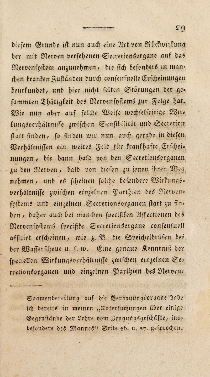 tiefem ©vunte iff nun auch eine 2fvt t^cn McFmirFung tev mit 9?erven verfeuerten 0ecreticn£ergane auf ba$ Üiervenfpjlem an^une^mert/ bie ftd> befonbere in man* eben FranFenSuftänben burcf) confenfuene(£rfd)einungen beurf'unbet/ unb l;ier nicht feiten Störungen ber ge» fammten ty&tigUit beö 9?ervenft)jbemö $ur geige I;at. 25te nun ater auf felrftc Sßeife me$felfeittge SÖBif* fung5m*l)ältniffe ^mifdben 0enftbilitdt unb (0ecretion flott ftnbcn/ fe ft'nben mir nun auch gerate tn tiefen 53«rtyäftniffen ein meites gelb für FranFljafte (£rfd;eü nungen / bie bann halb von ben 0ecretiene'organen $u ben 9?erven / halb von tiefen $u jenen if ren 2Beg nehmen/ unb e3 fd)einen fei che befenbere SSBirFungl* »er^altniffe $mtfd)en einzelnen yarlpien bee 9lemn* fpftemS unb einzelnen 0ecretion3organen fiatt ^u ft tu ben / ba^er auch bei manchen fpeciftfen 2fffectiorten be$ 92ervenft)flemö (peciftFe 0ecretion3ergane cenfenfuelt affteirt evfebeinen/ mie $. 3$. bie 0peid)elbrüfen bet ber 2Bafferfd)eue u f. m. (Sine genaue Äenntnip ber fpecteflen SSBirfung^verbdltntffe $mifd)en einzelnen 0e* cvetionSevganen unb einzelnen 5^avtb>icn be$ 9?emm ©aamenbeteitung auf bie SSerbauungSorgane t)abe td) bereite in meinen „ttnterfucbungen über einige ©egenftanbe ber £cl;re vom 3eugurtg€gefe§d'fte/ ins* befonbere beS Sttanneö“ ©eite 26. u. 27. gefprod)en.