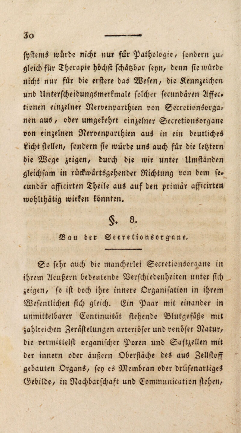 fpftemS mürbe nid)t nur für Pathologie, fenbern $u* gleich für $f)erapie böti)ft fc^äfebar fepn, benn fte mürbe nicht nur für bie erftere ba$ SBefen, bie Äenn$eicf>en unb UnterfcheibungSmerFmale felcf>er fecunbären 2lffec« tionen einzelner Stteroenparthien rcn 0ecretion»orga* nen auS , ober umgekehrt einzelner 0ecretten$organe »on einzelnen Ü?ert>enparthien au$ in ein heutiges £id)t fteüten/ fonbern fte mürbe un$ auch für bie (extern bie 2Bege geigen, burch bie mir unter Umftänben gleichfam in rücfmartSgehenber 9^iebtung »on bem fe* cunbär afficirten 5^eüe au$ auf ben primär afficirten wohltätig mitten fönnten. §. 8. *58 au ber ©ecretionSorgane. 0o fe^r auch bic mancherlei 0ecretion$organe in ihrem 2feuf?ern bebeutenbe ^3ei*fcf)iebcnb>eitert unter (Ich jeigen, fo ift hoch ihre innere Organifation in ihrem $£efentlicf)en ftd) gleich. (5tn Paar mit einanber in unmittelbarer <£cntinuität ftef>enbe Blutgefäße mit zahlreichen 3*räftelungen arteriöfer unb renofer D?atur, bie oermittelff cvganifcher peren unb 0oft^ellen mit ber innern ober äußern Oberfläche beö au$ 3elljlo|f gebauten Organs, fep eS Membran ober brüfenartigeS Öebilbe, in Sftachbarfchaft unb Communication flehen, / t