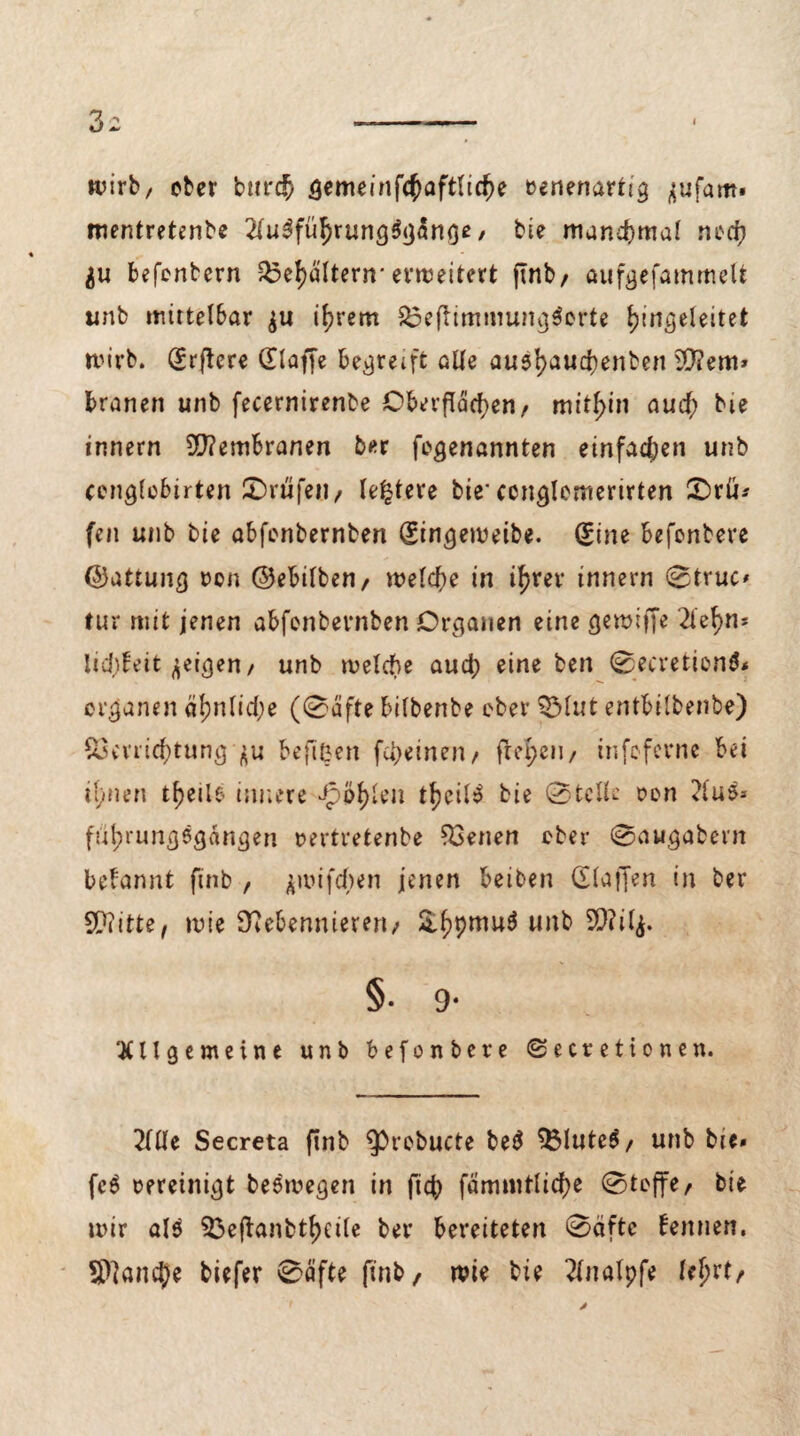 7)2 I wirb, ober burch gemeinfchaftliche eenenartig jufam« mentretenbe 2lu3führung$gange / bi? manchmal noch $u befentern Vehältern* erweitert flnb/ aufgefammelt unb mittelbar $u ihrem &3eflimmung$orte hmgeleitet wirb. (Erflere (Eiaffe begreift alle au$l>aud)enben SD?em» branen unb fecernirenbe Oberflächen/ mithin auch bie Innern 2D?embranen ber fogenannten einfachen unb cenglobirten £>rttfeit/ letztere bie* ccnglemerirten 0rü* fen unb bie abfonbernben (Eingeweibe. (Eine befenbere ©attunß oen ©ebilben/ welche in ihrer Innern 0fruc« für mit jenen abfonbernben Organen eine gewiffe 2le^n- lidjFeit geigen/ unb welche aud; eineben 0ecretion$* erganen äl;nlid;e (0äfte bilbenbe ober QMut entbilbenbe) Verrichtung flu beflßen fu>einen/ freien/ infcferne bet ihnen t^c11e innere Jpöhlen tfKi^ bie (Stelle oon 2lus* ft'ihrungegängen rertretenbe Venen ober 0a«gabern begannt finb , jroifdjen jenen beiben (Haffen in ber SDiitte, wie Ürebennieren; &hPmu^ un& §• 9- Allgemeine unb befenbere ©ecretionen. 2llle Secreta finb 9>rebucte be^ VluteS, unb bie* fe$ vereinigt beswegen in fid) fammtliche 0teffe, bie wir al$ Veftanbthcile ber bereiteten 0äftc kennen. Sftancje biefer 0äfte finb/ wie bie 2fnalpfe lehrte
