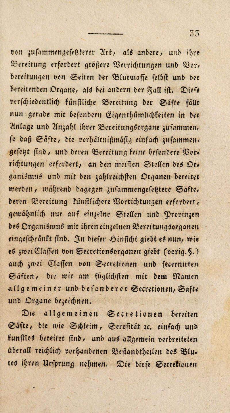 »on zufammengefe|ferer Hvt, anbere/ unb if>re Bereitung erferbert größere Verfichtungen unb Vor* Bereitungen t>en ©eiten ber Vtutmaffe felbft unb ber Bereitenben Organe/ al$ Bei anbern ber galt ift. ©)ie<e rerfd)iebent(icf) funfltid>e Bereitung ber ©afte faßt nun gerabe mit Befcnbern igentB>üm(id>feiten in ber Anlage unb Anzahl thrcr VereitungSorgane zufammen/ fo ba$ ©afte/ bie »erhältnifjmäftg einfach jufammen* gefegt ftnb/ unb beven Bereitung feine Befonbere Vor* ricf)tungen erferbert/ an ben meinen ©teilen bet Or* ganir'mug unb mit ben zahlreichen Organen Bereitet werben/ wcihrenb bagegen ^ufammengefe^tere ©öfter bereu Bereitung fünffachere Verrichtungen erferbert/ gcwöhnfich nur auf einzelne ©teilen unb ^rorinjen beö Organiömuö mit ihrenein^elnen VereitungSorganen eingefchränft ftnb. 3n biefer vfptnftchfc gieBt nun/ wie e$ Z«m (Staffen een ©ecretiontferganen gieBt (eorig.§.) auch jwei dlaffen een ©ecretionen unb fecernirten ©aften/ bte mir am füglichjfen mit bem tarnen allgemeiner unbBefonberer ©ecretionen/©äfte unb Organe Bezeichnen. 5Dte allgemeinen ©ecretionen Bereiten ©afte/ bte wie ©<hletm, ©erofitat ic. einfach unb funfiloS Bereitet ftnb/ unb au£ allgemein oerBreiteten uBeraH reichlich rorhanbenen ^ejfanbthciien bet Vlu* teb ihren Urfprung nehmen. £>ie biefe ©ecretionen