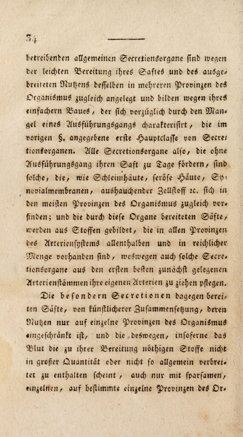 fcetreibenben allgemeinen ©ecreiionSorgane ftnb wegen ber leichten Bereitung if;reS ©afteS unb bc5 auSge* breiteten fftufcenS beffelben in mehreren ^romn^en be$ Crcwnismu* jugfeicb angelegt unb bilben wegen if>re$ einfachem $3aueS, ber ftcf) t>cquglic() bur$ ben 9J?an* gel eines 2(uSful)vungSgang$ d>avaFtcvif?rt, bie im »origen §. angegebene erfte Jpauptclaffe oon ©ecre* ttonSerganen. 2llle ©ecvetionSergane alfo/ bie ef)ne ?fu6fuf)rungSgang if>rcn ©aft $u Sage forbern/ fmb 9 idd)ef bie/ wie ©d)Ieimf>äute/ feröfe Jpaute, ©P1 mwialmembraneit/ auöljaudjenber 3etlftoff tc. ftd) in ben mciften ^rooin^en beS Organismus ^u^Teicf> »er* finben; unb bie burd) tiefe Organe bereiteten ®afte/ werben auS ©toffen gebübet/ bie in allen spvooin^e» M ?lrterienfp|TemS allenthalben unb in tetcf?(tcf>er ^Üi'cnge »orfjanben finb/ weswegen auctj fclcbe ©ecre- tionSorgane auS ben erften beften $unäcbfi gelegenen Ttrterienftämmeni^re eigenen Arterien $u ^ie^en pflegen. £>ie befonbern ©ecretionen bagegen bereit ten ©afte/ »en fünffticberer 3ufammenfe£ung/ hexen Diufeen nur auf einzelne $)re»in$en beS Organismus <mgeftf)ränlt tft/ unb bie ^beswegen/ infoferne baS ^Mut bie $u if>rer Bereitung nötigen ©tojfe nidj)t in großer Ouantitat ober nicht fo allgemein verbrei¬ tet $u enthalten fd?emt / aucf> nur mit fparfamen/ einzelnen/ auf beflimmte einzelne ^rcrin^en be$ Dr*
