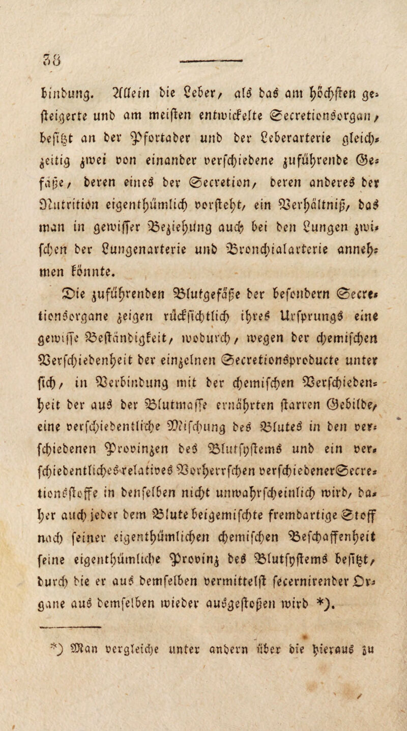 binbung. 2Idein bie £eber/ a!3 ba$ am 'fyofyftm ge» fteigerte unb am meiften entwirf eite 0ecretion$organ / beftöt an ber ^fortaber unb bet* Ceberarterie gleid> $wei non einanber i>erfd)iebene $ufül)renbe ©es fdpe / beren eine$ ber 0eeretion/ bereu anbereS ber Dlutritiön eigentümlich t>ov(leb)t/ ein 53evl;dltnig/ ba$ man in gewiffer ^e^iel;ung auch bei ben jungen $nri* fd;en ber Cungenavterie unb 33rond;ialarterie anneh- men Bnnte. £>ie ^ufu^renben $Mufgefd£e ber befenbern 0ecre* tionsergane geigen rMft<$t(i<$ tre£ Urfprung* eine « gennffe 33eftänbig!eit/ woburch/ wegen ber d;emifd)en 53erfd}iebenljeit ber einzelnen 0ecretien3probucte unter |td), in $3erbinbung mit ber d)emifc&en 93erfd)iebens |>eit ber au$ ber ^Mutmaffe ernährten ftarren ©ebilbe, eine nerfd)iebentlid;e Sftifcftung be? £3fute$ in ben oer» fdjiebenen ^rerin^en be$ SÖfuffpftemS unb ein rer* fd}iefcentIld)eS-relatireö 93ovf>errfct>ert rerfd)tebener0ecre* tienefbffe in benfelben nidrf unwahrfcheinfich wirb/ ba* J;er auch jeher bem £3Iute beigemifrfrfe frembartige 0teff nad) feiner eigentümlichen chemifd)en $3efd)affenheit feine eigentümliche ^rorinj be$ $5Iutfpftem$ bellet/ buvd) bte er au? bemfelben nermittelfb fecernirenber £)vs gane au$ bemfelben wieber au$ge|b|?en wirb *). *) $tan rergletdje unter anbern über bie heraus ju
