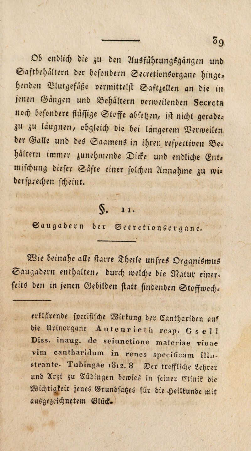 - s9 06 enMtd) bie gu ben 2fu$füf;rung$gängen unb ®aftbef>ältern ber bcfenbern 0ecretion$ergane l^enbeii 03lutgefd£e nermitterß: 0aft$etfen an bie in j\iun ©angen unb ?23ef)a(tern rermeiicnben Secreta ned) befenbere fiüffige 0tcffe abfefeen/ i|t nid)t gerabe* £ii gu Idugnen/ ebgleicf) bie bei längerem 93ermeiten ber ©atte unb be3 0aamen$ in ifyren refpectmn 25e= Rättern immer gunefmtenbe £)idfe unb enbticfye (Ent* niiiä>ung tiefer 0ä'fte einer feieren ?(nnaf)me wi> berfp;-ecf;en fcf;eint. §♦ 11. €>augabern ber (Secrettont>organe* 2Ste beinahe alle ftarre Sfjeile unfrei Orgamdmu^ 0augabern enteilen, burcf) welche bte Olafur einer* feitö ben in jenen ©ebiiben flatfc ftnbenben 0tojfmecf}.s erflä'rcnbe fpecififtye mrftmg ber @antf)ariben auf bie Urinorgane Autenrieth resp. Gsell Diss. inaug. de seiunctione materiae viuae vim cantharidum in renes specifieam illu- strante. Tubingae 1812. 8 £)er treffliche Ueijrer unb 2trgt gu Tübingen bernteS in feiner (Sitntb bie SBid)tig^eit jenes ©tunbfa^eS für bie $eiibunbe mit öuSgegeicf)netem ©iüd*