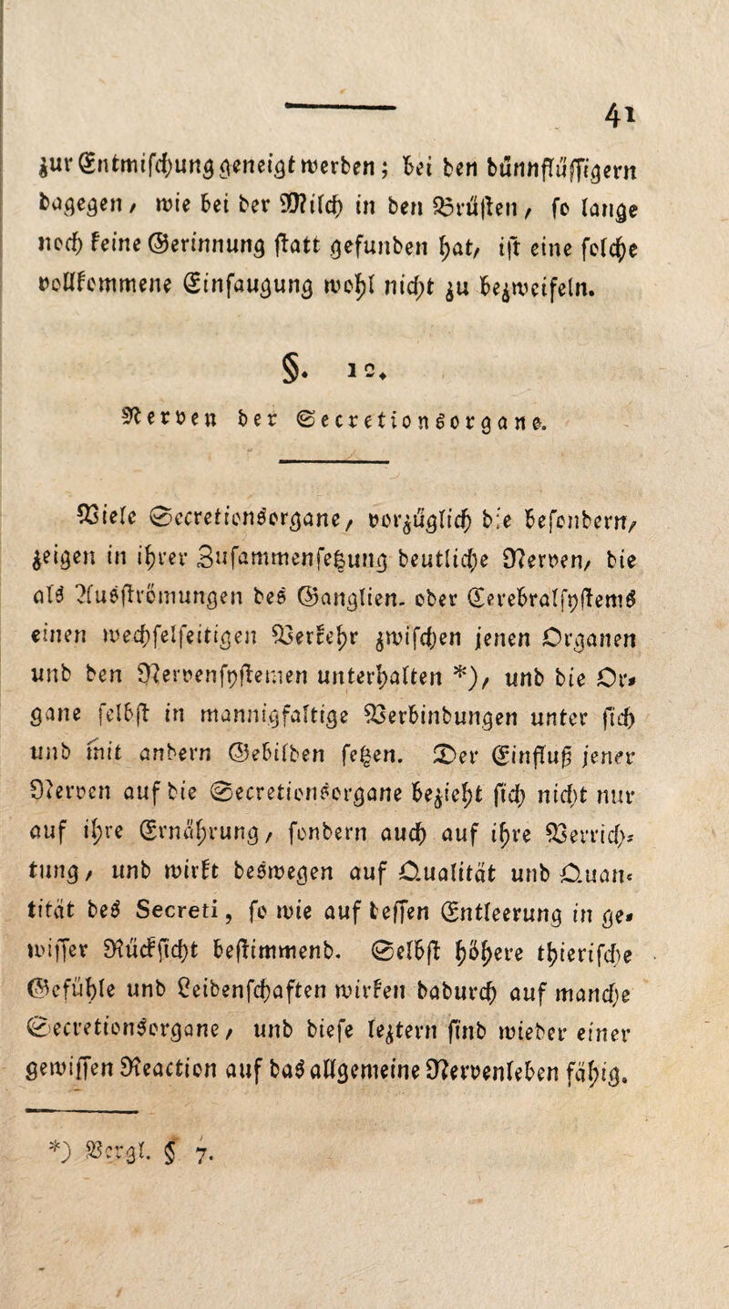 $urEntmifcf)ung <vcnei^t werben; bei ben bunHfTuffi^ern Wogegen , wie bet ber SÜ?irdE> in ben Kräften, fo lange nec^ feine ©erinnung ftatt gefunben hat, ift eine feiere txjllfemmene Einfaugung wohl nicf)t $u bezweifeln. §♦ D^erüen ber ©ecretion^organe. 53t'ele ©ecretienöergane, rer^uglicfj b;e befenbern/ geigen in ihrer 3nfammenfe|ung beutliche 0?erren, bie al’3 ?fuefh'cmungen bes ©anglien. ober Eerebralfpftem^ einen mechfelfeitigen Ö3erfe^r ^n>ifcf;en jenen Organen imb ben ^eroenfyftemen unterhalten *), unb bie ör* gane fclbjt in mannigfaltige 53erbinbungen unter fid> unb mit anberr» (25e6ifben fe£en. £>er ^influ^ jener Sperren auf bie Becreticneorgane bezieht fiel) nid)t nur auf i^re Ernährung, fonbern auch auf ihre Perrich* tung, unb wirft besiegen auf Oualität unb 0.uan< titat beS Secreti, fo wie auf fceffen Entleerung in ge* miffer M cf ficht befftmmenb. Belbft h%re thierifche ©efühle unb Ceibenfchaften wirfett baburch auf manche ©ecretien^ergane, unb tiefe ledern ftnb wteber einer gemiffen Dteactien auf ba$ allgemeine 9?emnfeben fähig. *) Stegt. § 7-